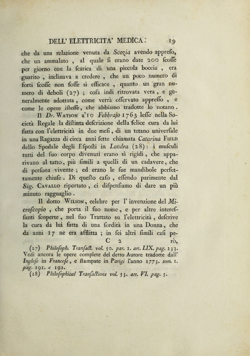 che da una relazione venuta da Scoria avendo apprefb, che un ammalato , al quale fi erano date aoo fcofie per giorno con la, (carica di una piccola boccia , era guarito , inclinava a credere , che un poco numero di forti fcofiè non folTe sì efficace , quanto un gran nu- mero di deboli (27) ; cofa indi ritrovata vera , e ge- neralmente adottata , come verrà ofTervato apprefib , e (QQjjig Ig opere ifiefiè ^ che abbiamo tradotte lo notano • Il Dr. Watson a’io Febbrajo lelTe^nella So- cietà Regale la difiinta delcrizione della felice cura da lui fatta con l’elettricità in due mefi, di un tetano univerfale in una Ragazza di circa anni fette chiamata Catarina Field dello Spedale degli Efpofii in Londra (28): i mufculi tutti del fuo corpo divenuti erano sì rigidi, che appa- rivano al tatto, più fimili a quelli di un cadavere, che di per fona vivente ; ed erano le fue mandibole perfet- tamente chiufe . Di quello cafo , efiendo parimente dal Sig. Cavallo riportato , ci difpenfiamo di dare un più minuto ragguaglio . Il dotto Wilson, celebre per F invenzione del Mz- crofcopio , che porta il fuo nome , e per altre interef- fanti fcoperte , nel fuo Trattato su l’elettricità , defcrive la cura da lui fatta di una fordità in una Donna, che da anni 17 ne era afflitta ; in fei altri fimili cafi pe- C 2 rò, (27) P/iìloJòph» Trancaci, voi. yo. par, 2. art. LIX. pag. 233. Vedi ancora le opere complete del detto Autore tradotte dall’ Inglefe in Francefe, e llampate in Parigi l’anno 1773. tom. i. pag. 191. € 192.