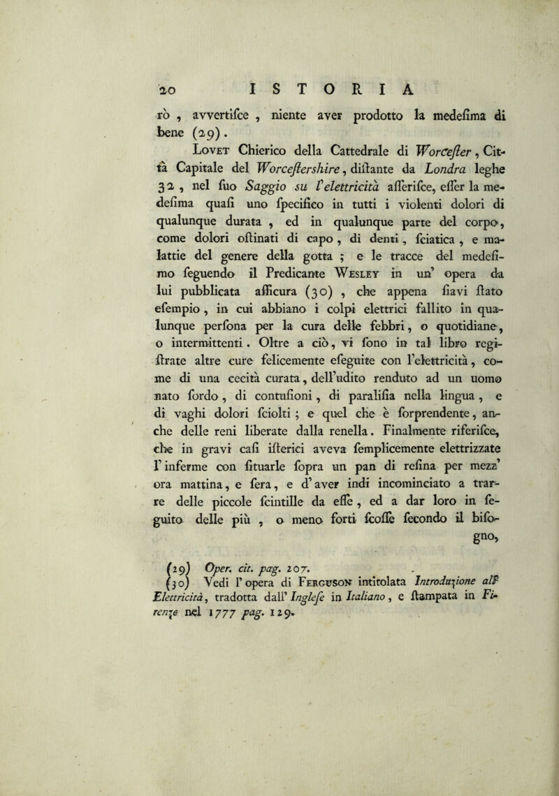 rò , avvertifce , niente aver prodotto la medellma di bene (ap). Lovet Chierico della Cattedrale di WorCefler, Cit- ta Capitale del Worceflershire, diflante da Londra leghe 32, nel fuo Saggio su t elettricità alTerifce, eflèr la me- defima quali uno Ipecifieo in tutti i violenti dolori di qualunque durata , ed in qualunque parte del corpo, come dolori oftinati di capo , di denti, fciatica , e ma- lattie del genere della gotta ; e le tracce del medefi- mo feguendo il Predicante Wesley in un’ opera da lui pubblicata afficura (30) , che appena ha vi flato efempio, in cui abbiano i colpi elettrici fallito in qua- lunque perfona per la cura delle febbri, o quotidiane, o intermittenti. Oltre a ciò, vi fono in tal libro regi- flrate altre cure felicemente efegiiite con l’elettricità, co- me di una cecità curata, dell’udito renduto ad un uomo nato fordo , di contufioni, di paralifla nella lingua, e di vaghi dolori fciolti ; e quel che è forprendente, an^ che delle reni liberate dalla renella. Finalmente riferifce, elle in gravi cafì iflerici aveva femplicemente elettrizzate r inferme con fituarle fbpra un pan di refina per mezz’ ora mattina, e fera, e d’aver indi incominciato a trar- re delle piccole fcintille da efiè , ed a dar loro in fe- guito delle più , o meno forti fcoflè fecondo il bifo- gno, (29) Oper. cit. pag. 207. (30) Vedi r opera di Ferguson intitolata Introduzione aW Elettricità^ tradotta dalli Ingleje m Italiano, e flampata in ren^e nel 1777 pag. 129,