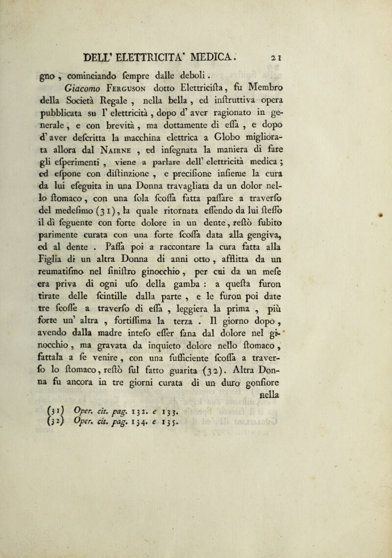 gno ^ cominciando Tempre dalle deboli. Giacomo Ferguson dotto Elettricifta, fu Membro della Società Regale , nella bella , ed inflruttiva opera pubblicata su F elettricità , dopo d’ aver ragionato in ge- nerale , e con brevità , ma dottamente di elFa , e dopo d’aver defcritta la macchina elettrica a Globo migliora- ta allora dal Nairne , ed infegnata la maniera di fare gli elperimenti , viene a parlare dell’ elettricità medica ; ed efpone con diftinzione ^ e precifione infieme la cura da lui efeguita in una Donna travagliata da un dolor nel- lo Romaco, con una fola fcofla fatta paflare a traverfb del medelìmo (3 i), la quale ritornata eflèndo da lui Rellb il dì feguente con forte dolore in un dente, reftò fubito parimente curata con una forte fcofla data alla gengiva, ed al dente . Paffa poi a raccontare la cura fatta alla Figlia di un altra Donna di anni otto, afflitta da un reumatìfmo nel finiflro ginocchio, per cui da un mele era priva di ogni ufo della gamba : a quella fìiron tirate delle fcintille dalla parte , e le furon poi date tre fcollè a traverfo di ella , leggiera la prima , più forte un’ altra , fortiflima la terza . Il giorno dopo , avendo dalla madre intefo efler fana dal dolore nel gi-' nocchio, ma gravata da inquieto dolore nello llomaco , fattala a le venire , con una fufiiciente Icolla a traver- fo lo llomaco, rellb lui fatto guarita {32,). Altra Don- na fu ancora in tre giorni curata di un duro gonfiore nella (30 a ^per, cit, pag, 132. e 133,