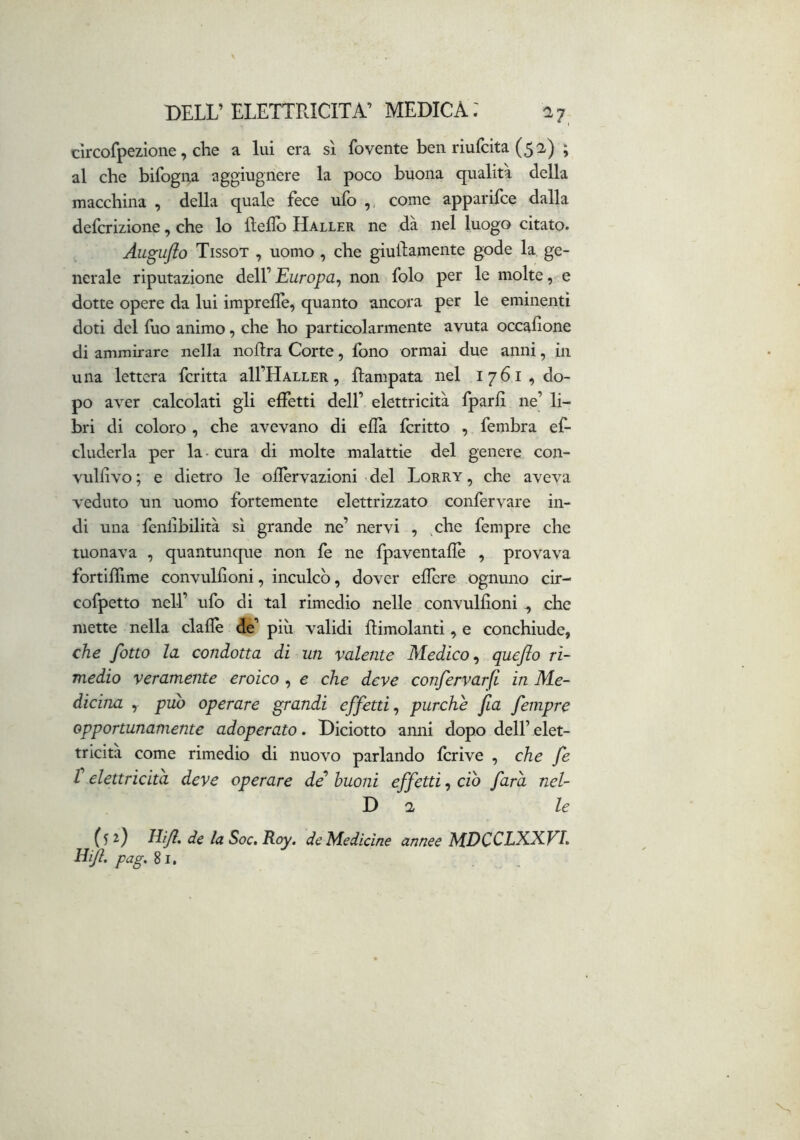 cìrcofpezione, che a lui era sì fovente ben riufcita (5^) ; al che bifogna aggiugnere la poco buona qualità della macchina , della quale fece ufo ,, come apparifce dalla defcrizione, che lo fìeflb Haller ne dà nel luogo citato. Augufio Tissot , uomo , che giuilamente gode la ge- nerale riputazione dell’ Europa^ non folo per le molte, e dotte opere da lui imprefle, quanto ancora per le eminenti doti del fuo animo, che ho particolarmente avuta occafione di ammirare nella nollra Corte, fono ormai due anni, in una lettera fcritta all’HALLER, flampata nel I76I,do- po aver calcolati gli effetti dell’ elettricità fparlì ne’ li- bri di coloro , che avevano di ella fcritto , fembra ef- eluderla per la - cura di molte malattie del genere con- vullivo ; e dietro le oilèrvazioni del Lorry , che aveva veduto un uomo fortemente elettrizzato confervare in- di una fenlìbilità sì grande ne’ nervi , ,che fempre che tuonava , quantunque non fe ne fpaventallè , provava fortiffime convulfioni, inculcò, dover efiere ognuno cir- cofpetto nell’ ufo di tal rimedio nelle convulfioni ^ che mette nella dalle 5é’ più validi llimolanti, e conchiude, che fono la condotta di un valente Medico^ quefio ri- medio veramente eroico , e che deve confervarfi in Me- dicina , pub operare grandi effetti^ purché fa fempre opportunamente adoperato. Diciotto anni dopo dell’ elet- tricità come rimedio di nuovo parlando Icrive , che fe r elettricità deve operare dé’ buoni effetti, ciò farà nel- D a, le (52) Hijl, de la Soc»B.oy, de Medicine annee MDCCLKX.VL Eijl. pag,^i.