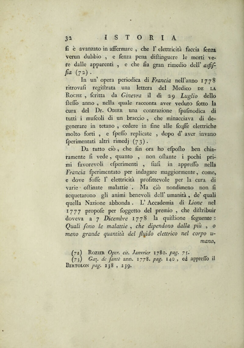 il è avanzato in affermare , che 1’ elettricità faccia lènza venin dubbio , e fenza pena dillingiiere le morti ve- re dalle apparenti , e che fla gran rimedio dell’ asfif- fia (72) . In un opera periodica dì Frcuicia nell’anno 1778 ritrovali regilirata una lettera del Medico de la Roche , fcritta da Ginevra il dì 0,9 Luglio dello fledb anno , nella quale racconta aver veduto fotto la cura del Dr. Odier una contrazione Ipalmodica di tutti i mufcoli di un braccio , che minacciava di de- generare in tetano , cedere in fine alle fcq/Iè elettriche molto forti , e fpeflb replicate , dopo d’ aver invano fperimentati altri rimedj (73). Da tutto ciò , che fin ora ho elpoflo ben chia- ramente fi vede, quanto , non olìante i pochi pri- mi favorevoli efperimenti , fiali in apprefib nella Francia fperimcntato per indagare maggiormente,’ come, e dove follè V elettricità profittevole per la cura di varie ollinate malattie Ma ciò nondimeno non fi acquetarono gli animi benevoli dell’ umanità , de’ quali quella Nazione abbonda. L’Accademia di Lione nel 1777 propofe per foggetto del premio , che diltribuir doveva a 7 Dicembre 1778 la qiiiftione feguente : Quali folio le malattie , che dipendono dalla piu , 0 meno grande quantità del flipdo elettrico nel corpo u- mano^ Rozier Oper. cit. Janvrier 1780. pag. 75.’ (75) de fantè ann. 1778, pag. 140 , ed appreflb il Bertolon pag. 238 , 239.