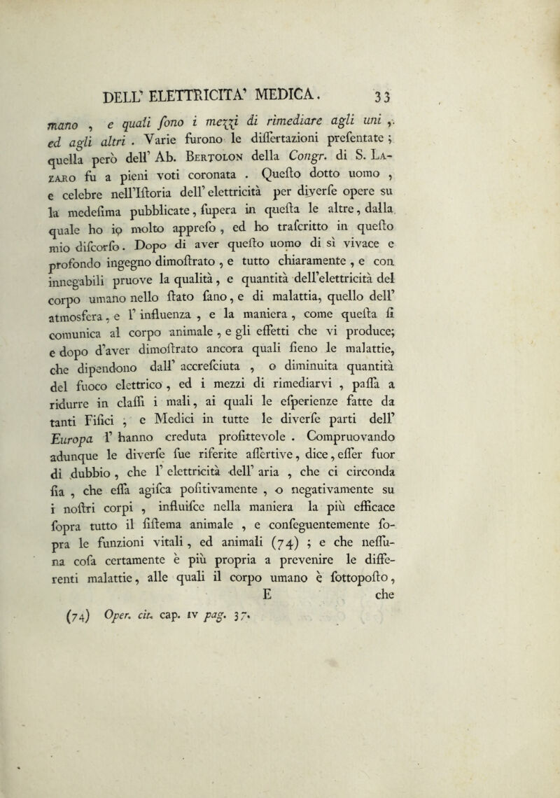 mano , ^ quali fono i meni di rimediare agli uni ed agli altri . Varie furono le dilTertazioni prefentate ; quella però dell’ Ab. Bertolon della Congr, di S. La- ZARO fìi a pieni voti coronata . Quello dotto uomo ^ e celebre nell’Iftoria dell’elettricità per diyerfe opere su la medelìma pubblicate, fupera in queda le altre, dalla, quale ho ip molto apprefo , ed ho traferitto in quello mio difeorfo. Dopo di aver quedo uomo di sì vivace e profondo ingegno dimodrato , e tutto chiaramente , e con innegabili pruove la qualità, e quantità • dell’elettricità del corpo umano nello dato làno, e di malattia, quello dell’ atmosfera, e 1’ induenza , e la maniera , come quella d comunica al corpo animale , e gli effetti che vi produce; e dopo d’aver dimodrato ancora quali deno le malattie, che dipendono dall’ accrefeiuta , o diminuita quantità del fuoco elettrico, ed i mezzi di rimediarvi , paffa a ridurre in dadi i mali, ai quali le efperienze fatte da tanti Fidci ; e Medici in tutte le diverfe parti dell’ Europa 1’ hanno creduta prodttevole . Compruovando adunque le diverfe fue riferite aflèrtive, dice,efrer fuor di dubbio , che 1’ elettricità dell’ aria , che ci circonda da , che effa agifea pofitivamente , o negativamente su i nodri corpi , influifee nella maniera la più efficace fopra tutto il ddema animale , e confeguentemente fo- pra le funzioni vitali, ed animali (74) ; e che neflù- na cofa certamente è più propria a prevenire le diffe- renti malattie, alle quali il corpo umano è fottopodo, E che (74) Oper, cìu cap. iv pag, 37.