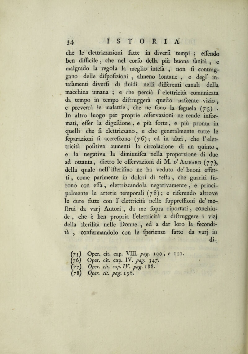 che le elettrizzazioni fatte in diverlì tempi ; elTendo ben difficile , che nel corfo della più buona fanità , e malgrado la regola la meglio intefa , non lì contrag- gano delle dirpofizioni , almeno lontane , e degl’ in- tafamenti diverlì di fluidi nelli differenti canali della . macchina umana ; e che perciò 1’ elettricità comunicata da tempo in tempo diflruggerà quello nafcente vizio , e preverrà le malattie , che ne fono la feguela (75) . In altro luogo per proprie oflèrvazioni ne rende infor- mati, eflèr la digeftione , e più forte, e più pronta in quelli che fi elettrizzano, e che generalmente tutte le feparazioni fi accrefcono (76); ed in altri, che l’elet- tricità pofitiva aumenti la circolazione di un quinto, e la negativa la diminuifca nella proporzione di due ad ottanta, dietro le oflèrvazioni di M. d’Alibard (77), della quale nell’ iilerifmo ne ha veduto de’ buoni effet-  ti, come parimente in dolori di tefìa , che guariti fu- rono con eflà, elettrizzandola negativamente , e princi- palmente le arterie temporali (7 8) ; e riferendo altrove le cure fatte con 1’ elettricità nelle fuppreffioni de’ me- flrui da varj Autori , da me fopra riportati, conchiu- de , che è ben propria l’elettricità a diilruggere i vizj della llerilità nelle Donne , ed a dar loro la fecondi- tà , confermandolo con le fperienze fatte da varj in di-