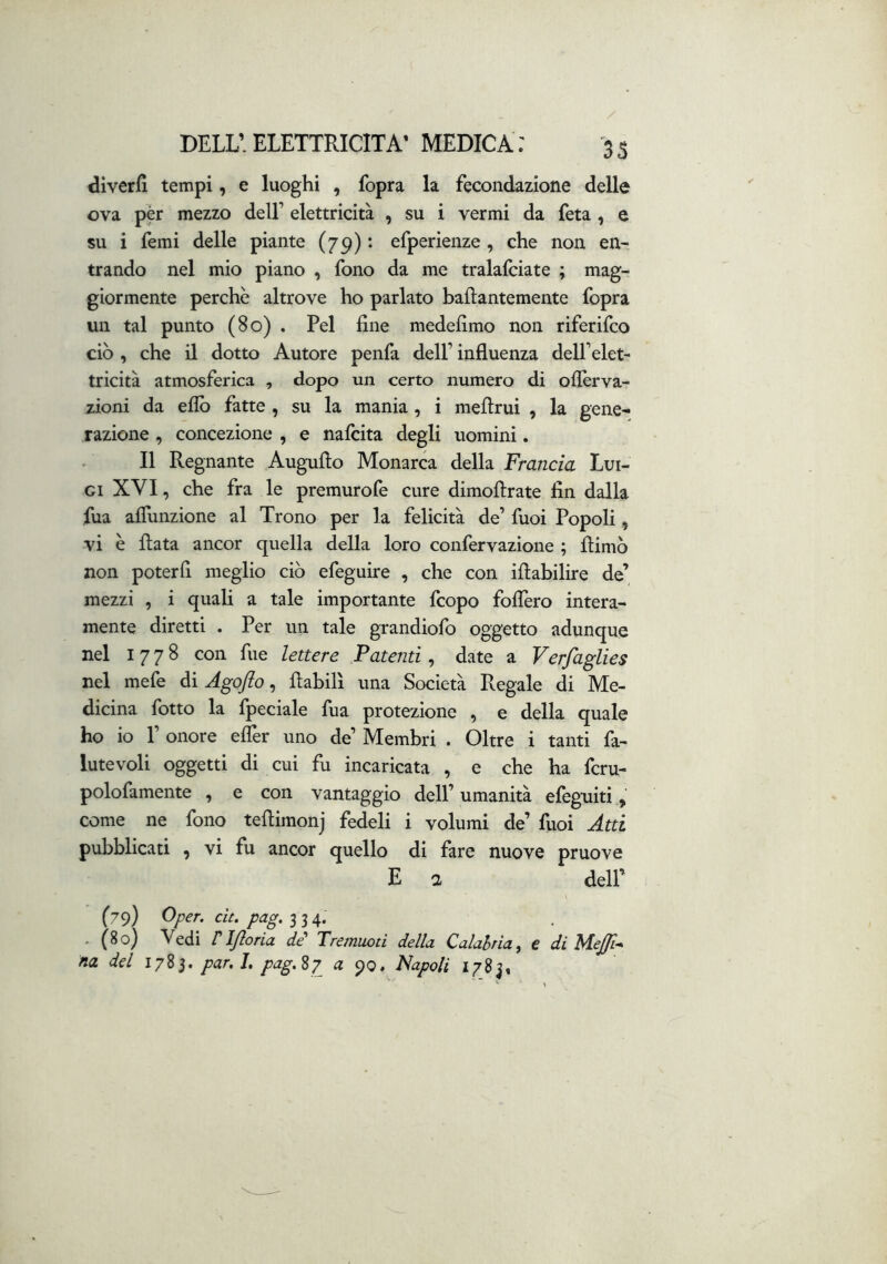 dìverfl tempi, e luoghi , fopra la fecondazione delle ova per mezzo dell’ elettricità , su i vermi da feta, e su i Temi delle piante (79) *• efperienze , che non en- trando nel mio piano , fono da me tralalciate ; mag- giormente perchè altrove ho parlato baflantemente fopra un tal punto (80) . Pel fine medefimo non riferifco ciò , che il dotto Autore penfa dell’ influenza dell’elet- tricità atmosferica , dopo un certo numero di oflèrva- zioni da elio fatte , su la mania, i meflrui , la gene- razione , concezione , e nalcita degli uomini. Il Regnante Augnilo Monarca della Francia Lui- gi XVI, che fra le premurofe cure dimollrate fin dalla fua afiunzione al Trono per la felicità de’ fuoi Popoli, vi è fiata ancor quella della loro confervazione ; filmò non poterli meglio ciò efeguire , che con ifiabilire de’ mezzi , i quali a tale importante fcopo fodero intera- mente diretti . Per un tale grandiofo oggetto adunque nel 1778 con fue lettere Patenti, date a Verfaglies nel mefe di Agofto, fiabill una Società Regale di Me- dicina fotto la {pedale fua protezione , e della quale ho io r onore elTer uno de’ Membri . Oltre i tanti fa- lutevoli oggetti di cui fu incaricata , e che ha fcru- polofamente , e con vantaggio dell’ umanità efegtiiti, come ne fono tefiimonj fedeli i volumi de’ fuoi Atti pubblicati , vi fu ancor quello di fare nuove pruove E a deir (79) Oper. cit. pag, - (80) Vedi riftoria de' Tremuoti della Calabria^ e di Mejp-* na del 1783. par,h pag.%-p a 90. Napoli 1783,