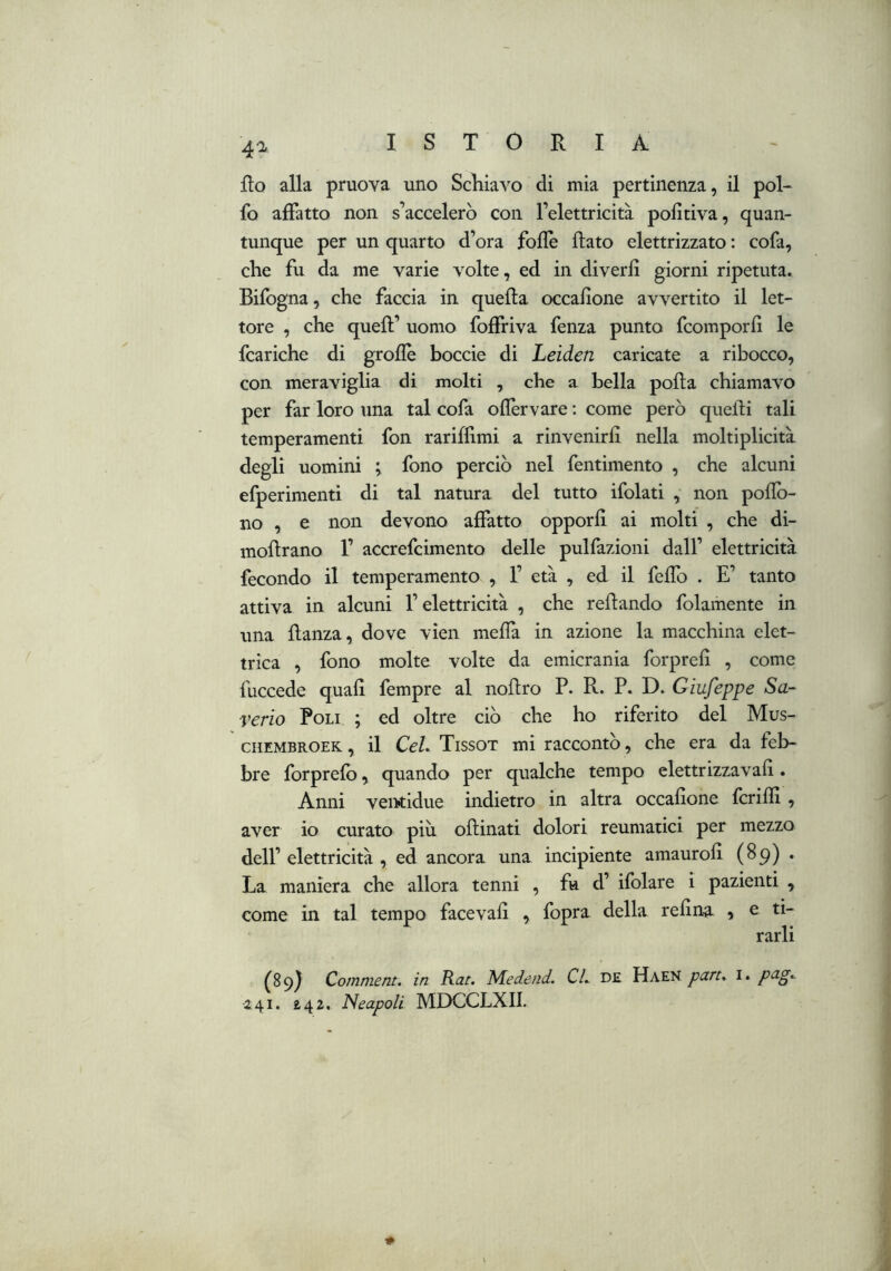 fio alla pruova uno Scliiavo di mia pertinenza, il pol- lo affatto non s’accelerò con l’elettricità politiva, quan- tunque per un quarto d’ora folle flato elettrizzato : cofa, che fu da me varie volte, ed in diverfi giorni ripetuta. Bifogna, che faccia in quella occafione avvertito il let- tore , che quell’ uomo foffriva fenza punto fcomporfi le fcariche di grolle boccie di Leiden caricate a ribocco, con meraviglia di molti , che a bella polla chiamavo per far loro una tal cofa ofièrvare ; come però quelli tali temperamenti fon rariffimi a rinvenirli nella moltiplicità degli uomini ; fono perciò nel fentimento , che alcuni efperimenti di tal natura del tutto ifolati , non poflò- no , e non devono affatto opporli ai molti , che di- moRrano 1’ accrefcimento delle pulfazioni dall’ elettricità fecondo il temperamento , 1’ età , ed il felfo . E’ tanto attiva in alcuni l’elettricità , che rellando folamente in una llanza, dove vien niella in azione la macchina elet- trica , fono molte volte da emicrania forpreli , come fuccede quali fempre al noRro P. R. P. D. Giufeppe Sa- verio Poli ; ed oltre ciò che ho riferito del Mus- ciiEMBROEK, il CeL Tissot mi raccontò, che era da feb- bre forprelo, quando per qualche tempo elettrizzavaR. Anni ventidue indietro in altra occafione fcrifii , aver io curato più oRinati dolori reumatici per mezzo dell’ elettricità , ed ancora una incipiente amaurofi (89) . La maniera che allora tenni , fu d’ ifolare i pazienti , come in tal tempo facevafi , fopra della refina , e ti- rarli ^89} Comment. in Rat. Medend. CL DE Haeh part.^ i. pag.. 241. 242. Neapoli MDCCLXII.
