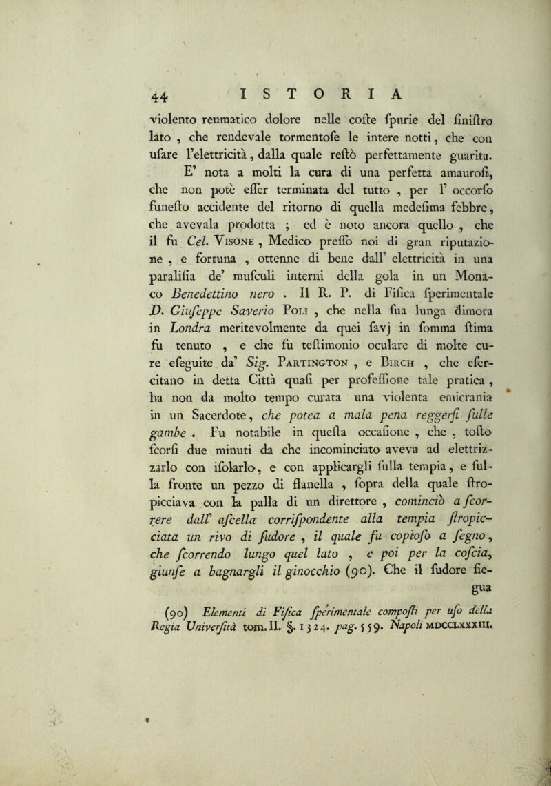 violento reumatico dolore nelle code Ipurie del fìnidro lato , che rendevale tormentofe le intere notti, che con ufare l’elettricità, dalla quale redo perfettamente guarita. E’ nota a molti la cura di una perfetta amaurod, che non potè edèr terminata del tutto , per 1’ occorfo funedo accidente del ritorno di quella mededma febbre, che, avevaia prodotta ; ed è noto ancora quello , che il fu CeL Visone , Medico predo noi di gran riputazio- ne , e fortuna , ottenne di bene dall’ elettricità in una paralifia de’ mufculi interni della gola in un Mona- co Benedettino nero . Il R. P. di Fifica fperimentale D. Giufeppe Sayerio Poli , che nella fua lunga dimora in Londra meritevolmente da quei favj in fomma dima fu tenuto , e che fu tedimonio oculare di molte cu- re efeguite da’ Sig. Partington , e Birch , che efer- citano in detta Città quali per profedione tale pratica , ha non da molto tempo cui'ata una \4olenta emicrania in un Sacerdote, che potea a mala pena reggerfi fulle gambe . Fu notabile in queda occalione , che , todo fcorli due minuti da che incominciato aveva ad elettriz- zarlo con ifolarlo, e con applicargli dilla tempia, e dil- la fronte un pezzo di danella , fopra della quale dro- picciava con la palla di un direttore , comincio a [cor- rere dalV afcella corrifpondente alla tempia firopic- ciata un rivo di /udore , il quale fu copiofo a fegno ^ che /correndo lungo quel lato , e poi per la co/cia^ giun/e a bagnargli il ginocchio (9 0). Che il fudore de- gua (90) Llementi di Fi/ca /pérìmentale compo/i per ufo della Regia Univerjìtà tom.IL §. i 3 24. pug.^^^» MDCCLXXXIIU