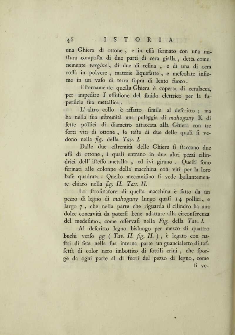 una Ghiera di ottone , e in effa fermato con una mi- sura compofta di due parti di cera gialla , detta comu- nemente vergine , di due di refìna , e di una di ocra roda in polvere , materie liquefatte , e mefcolate infìe- me in un vafo di terra fopra di lento flioco. Eflernamente quella Ghiera è coperta di ceralacca, per impedire V effulìone del fluido elettrico per la fu- perficie fua metallica . L’ altro collo è affatto limile al defcritto ; ma ha nella fua eflremità una puleggia di mahogany K di fette pollici di diametro attaccata alla Ghiera con tre forti viti di ottone , le tede di due delle quali fl ve- dono nella fig. della Tav> L Dalle due eflremità delle Ghiere fi fiaccano due affi di ottone , i quali entrano in due altri pezzi cilin- drici deir ifleflb metallo , ed ivi girano . Quefli fono fermati alle colonne della macchina coti viti per la loro bafe quadrata . Quello meccanifmo fi vede baflantemeiv te chiaro nella fig. IL Tav- IL Lo flrofinatore di quefla macchina è fatto da un pezzo di legno di mahogany lungo quafi 14 pollici, e largo 7 , che nella parte che riguarda il cilindro ha una dolce concavità da poterli bene adattare alla circonferenza del medefimo, come ofiervafi nella Fig. della Tav. 1. Al defcritto legno bislungo per mezzo di quattro buchi verfo gg ( Tav. IL fig. IL ) ^ è legato con na- flri di feta nella fua interna parte un guancialetto di taf- fettà di color nero imbottito di fiottili crini , che {por- ge da ogni parte al di fuori del pezzo di legno, come fi ve-