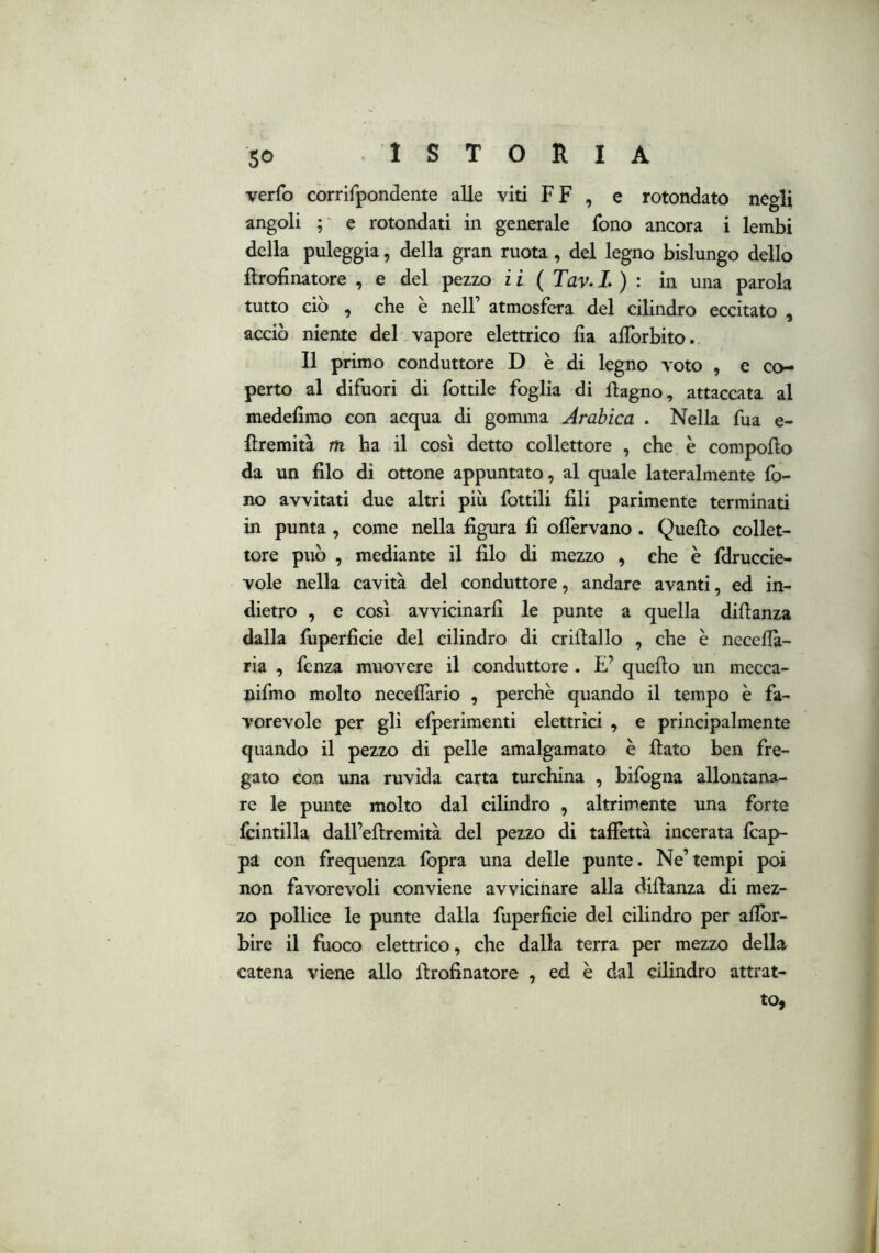 verfo corrifpondente alle viti FF , e rotondato negli angoli ; e rotondati in generale fono ancora i lembi della puleggia, della gran ruota, del legno bislungo dello ftrofinatore , e del pezzo ii ( Tav.L ) : in una parola tutto ciò , che è nell’ atmosfera del cilindro eccitato , acciò niente del vapore elettrico da aflorbito. Il primo conduttore D è di legno voto , e co- perto al difuori di fottile foglia di flagno, attaccata al mededmo con acqua di gomma Arabica . Nella fua e- fìremità m ha il così detto collettore , che è compodo da un dio di ottone appuntato, al quale lateralmente fo- no avvitati due altri piu fottili dii parimente terminati in punta, come nella dgura d oflervano. Quedo collet- tore può , mediante il dio di mezzo , che è fdruccie- vole nella cavità del conduttore, andare avanti, ed in- dietro , e così avvicinard le punte a quella didanza dalla fuperdcie del cilindro di cridallo , che è necedà- ria , fenza muovere il conduttore . E’ quedo un mecca- nifmo molto necedario , perchè quando il tempo è fa- vorevole per gli efperimenti elettrici , e principalmente quando il pezzo di pelle amalgamato è dato ben fre- gato con una ruvida carta turchina , bilbgna allontana- re le punte molto dal cilindro , altrimente una forte fcintilla daU’edremità del pezzo di tadettà incerata fcap- pa con frequenza fopra una delle punte. Ne’tempi poi non favorevoli conviene avvicinare alla didanza di mez- zo pollice le punte dalla fuperdcie del cilindro per ador- bire il fuoco elettrico, che dalla terra per mezzo della catena viene allo drodnatore , ed è dal cilindro attrat- to,