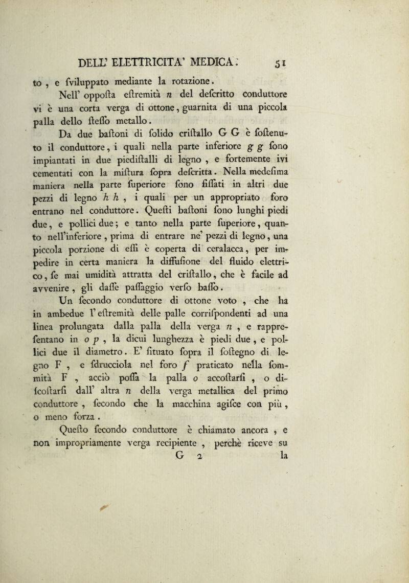 to , e fviluppato mediante la rotazione. Nell’ oppofta eflremità n del defcritto conduttore vi è una corta verga di ottone, guarnita di una piccola palla dello fìeflb metallo. Da due baftoni di folido crillallo G G è foflenu- to il conduttore, i quali nella parte inferiore g g fono impiantati in due piediftalli di legno , e fortemente ivi cementati con la millura fopra defcritta. Nella medefima maniera nella parte fuperiore fono fidati in altri due pezzi di legno h h , i quali per un appropriato foro entrano nel conduttore. Quelli balloni fono lunghi piedi due, e pollici due ; e tanto nella parte fuperiore, quan- to nell’inferiore , prima di entrare ne’ pezzi di legno, una piccola porzione di elfi è coperta di ceralacca, per im- pedire in certa maniera la dilFufione del fluido elettri- co , fe mai umidità attratta del crillallo, che è facile ad avvenire , gli daflè paflàggio verfo baflb. Un fecondo conduttore di ottone voto , che ha in ambedue l’eflremità delle palle corrifpondenti ad una linea prolungata dalla palla della verga n , e rappre- fentano in o p , la dicui lunghezza è piedi due , e pol- lici due il diametro. E’ fituato fopra il follegno di, le- gno F , e fdrucciola nel foro f praticato nella fom- mità F , acciò polla la palla 0 accollarfi , o di- Icoilarfi dall’ altra n della verga metallica del primo conduttore , fecondo che la macchina agifce con più, o meno forza . Quello fecondo conduttore è chiamato ancora , e non impropriamente verga recipiente , perchè riceve su G a la