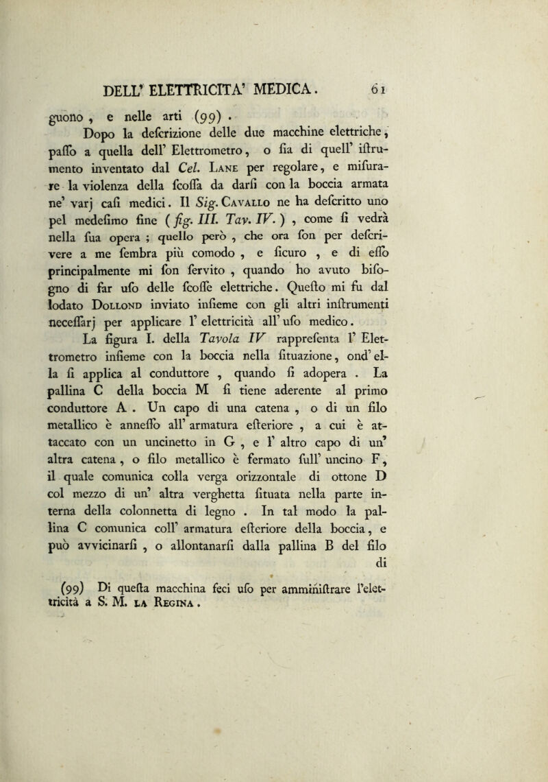 guono , e nelle arti (99) • Dopo la defcrizione delle due macchine elettriche, palio a quella dell’ Elettrometro, o ha di quell illru- mento inventato dal Cel. Lane per regolare, e mifura- re la violenza della fcolla da darli con la boccia armata ne’ varj cali medici. Il Sig. Cavallo ne ha delcritto uno pel medelimo fine (fig.IIL Tay.IV.) , come fi vedrà nella fua opera ; quello però , che ora Ibn per delcri- vere a me fembra più comodo , e ficuro , e di ellò principalmente mi fon fervito , quando ho avuto bilb- gno di far ufo delle fcollè elettriche. Quello mi fu dal lodato Dollond inviato infieme con gli altri inllrumenti necellàrj per applicare 1’ elettricità all’ ufo medico. La figura I. della Tavola IV rapprefenta 1’ Elet- trometro infieme con la boccia nella fituazione, ond’el- la fi applica al conduttore , quando fi adopera . La pallina C della boccia M fi tiene aderente al primo conduttore A . Un capo di una catena , o di un filo metallico è annefio all’ armatura efleriore , a cui è at- taccato con un uncinetto in G , e 1’ altro capo di un’ altra catena , o filo metallico è fermato full’ uncino F, il quale comunica colla verga orizzontale di ottone D col mezzo di un’ altra verghetta fituata nella parte in- terna della colonnetta di legno . In tal modo la pal- lina C comunica coll’ armatura efleriore della boccia, e può avvicinarfi , o allontanarfi dalla pallina B del filo di (99) Di quella macchina feci ulb per amminiflrare Telet- tricità a S. M. la Regina .