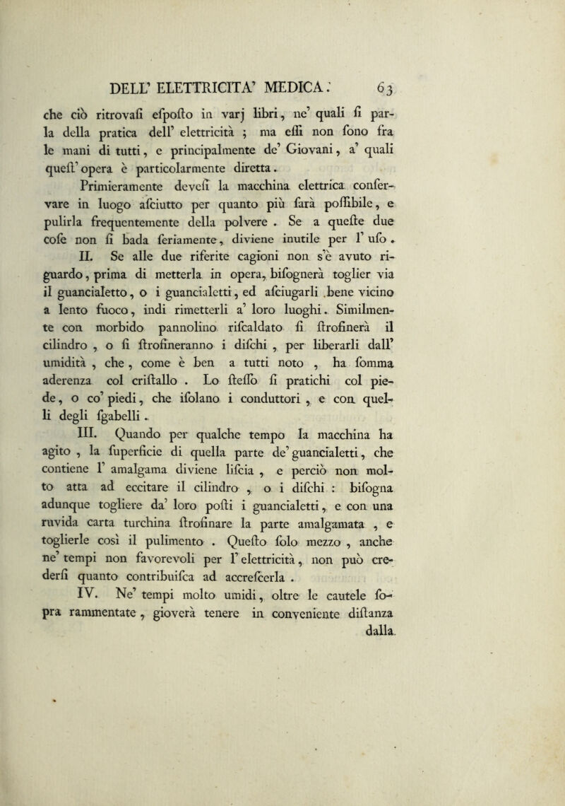 che ciò ritrovai! efpofto in varj libri, ne’ quali 1! par- la della pratica dell’ elettricità ; ma eflì non fono fra le mani di tutti, e principalmente de’ Giovani, a’ quali quell’opera è particolarmente diretta. Primieramente de veli la macchina elettrica confer- vare in luogo afciutto per quanto più farà poffibile, e pulirla frequentemente della polvere . Se a quelle due colè non li bada leriamente, diviene inutile per 1’ ufo • II. Se alle due riferite cagioni non s’è avuto ri- guardo , prima di metterla in opera, bifognerà toglier via il guancialetto, o i guancialetti, ed afciugarli .bene vicino a lento fuoco, indi rimetterli a’ loro luoghi. Similmen- te con morbido pannolino rifcaldato 1! Rrofinerà il cilindro , o lì Rrolineranno i difchi , per liberarli dall’ umidità , che , come è ben a tutti noto , ha fomma aderenza col crillallo . Lo llelfo lì pratichi col pie- de, o co’ piedi, che ifolano i conduttori , e con queL li degli fgabelli., III. Quando per qualche tempo la macchina ha agito , la fuperficie di quella parte de’guancialetti, che contiene 1’ amalgama diviene lilcia , e perciò non mol- to atta ad eccitare il cilindra , o i difchi : bifogna adunque togliere da’ loro polli i guancialetti, e con una ruvida carta turchina Rrofinare la parte amalgamata , e toglierle così il pulimento . Quello folo mezzo , anche ne’ tempi non favorevoli per l’elettricità, non può cre- derli quanto contribuifca ad accrefoerla . IV. Ne’ tempi molto umidi, oltre le cautele fo- pra rammentate , gioverà tenere in conveniente dillanza dalla.