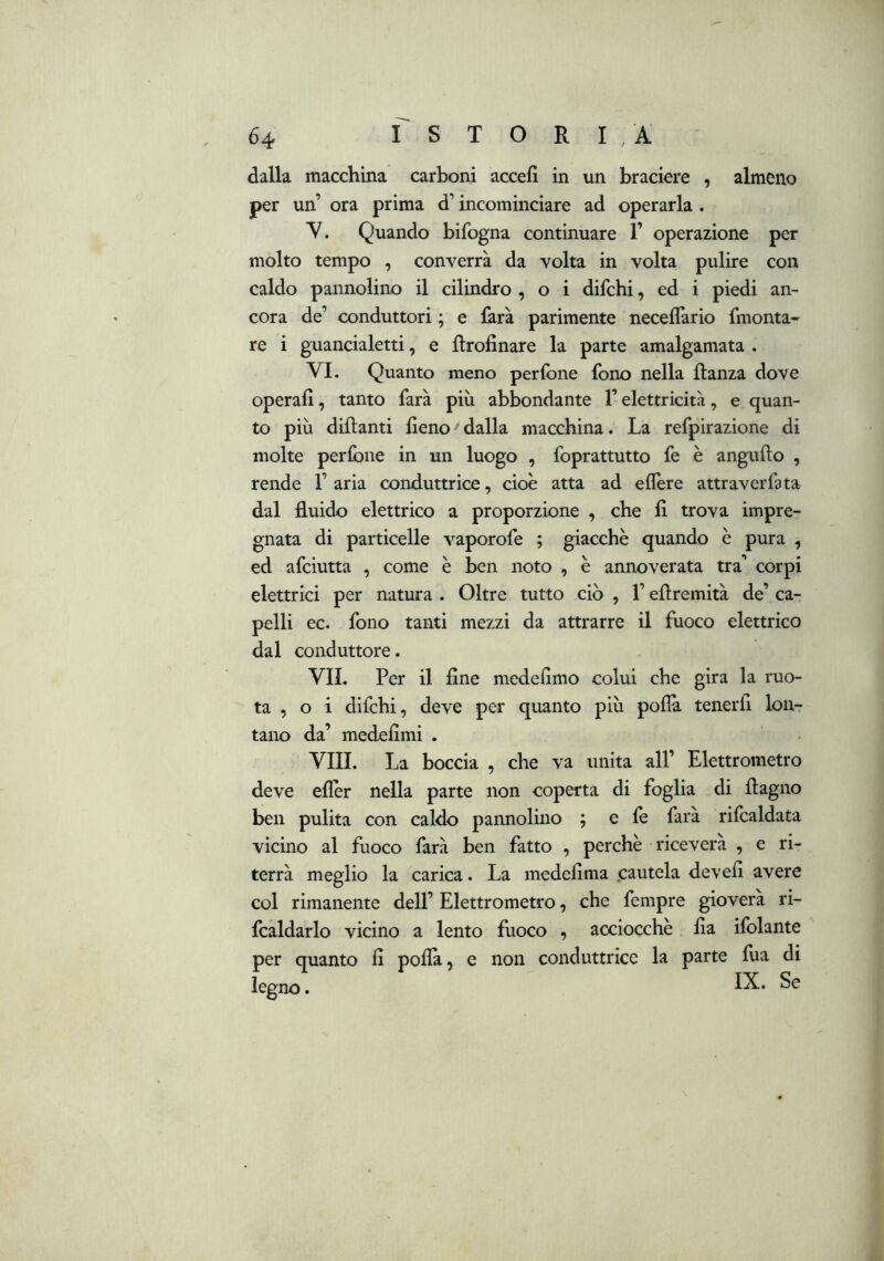 dalla macchina carboni accefì in un braciere , almeno per un’ ora prima d’incominciare ad operarla. Y. Quando bifogna continuare 1’ operazione per molto tempo , converrà da volta in volta pulire con caldo pannolino il cilindro , o i difchi, ed i piedi an- cora de’ conduttori ; e farà parimente neceflario fmonta- re i guancialetti, e ftrofinare la parte amalgamata . VI. Quanto meno perfone fono nella llanza dove operali, tanto farà più abbondante l’elettricità, e quan- to più dillanti fieno dalla macchina. La refpirazione di molte perfone in un luogo , foprattutto fe è angufto , rende 1’ aria conduttrice, cioè atta ad eflère attraverfita dal fluido elettrico a proporzione , che fi trova impre- gnata di particelle vaporofe ; giacche quando è pura , ed afciutta , come è ben noto , è annoverata tra’ corpi elettrici per natura . Oltre tutto ciò , l’efìremità de’ ca- pelli ec. fono tanti mezzi da attrarre il fuoco elettrico dal conduttore. VII. Per il fine medefimo colui che gira la ruo- ta , o i difchi, deve per quanto più poflà tenerli lon- tano da’ medefimi . Vili. La boccia , che va unita all’ Elettrometro deve efier nella parte non coperta di foglia di flagno ben pulita con caldo pannolino ; e le farà rifcaldata vicino al fuoco farà ben fatto , perchè riceverà , e ri- terrà meglio la carica. La medefima .cautela devefi avere col rimanente dell’ Elettrometro, che fempre gioverà ri- fcaldarlo vicino a lento fuoco , acciocché Ila ifolante per quanto fi polla, e non conduttrice la parte fua di legno.