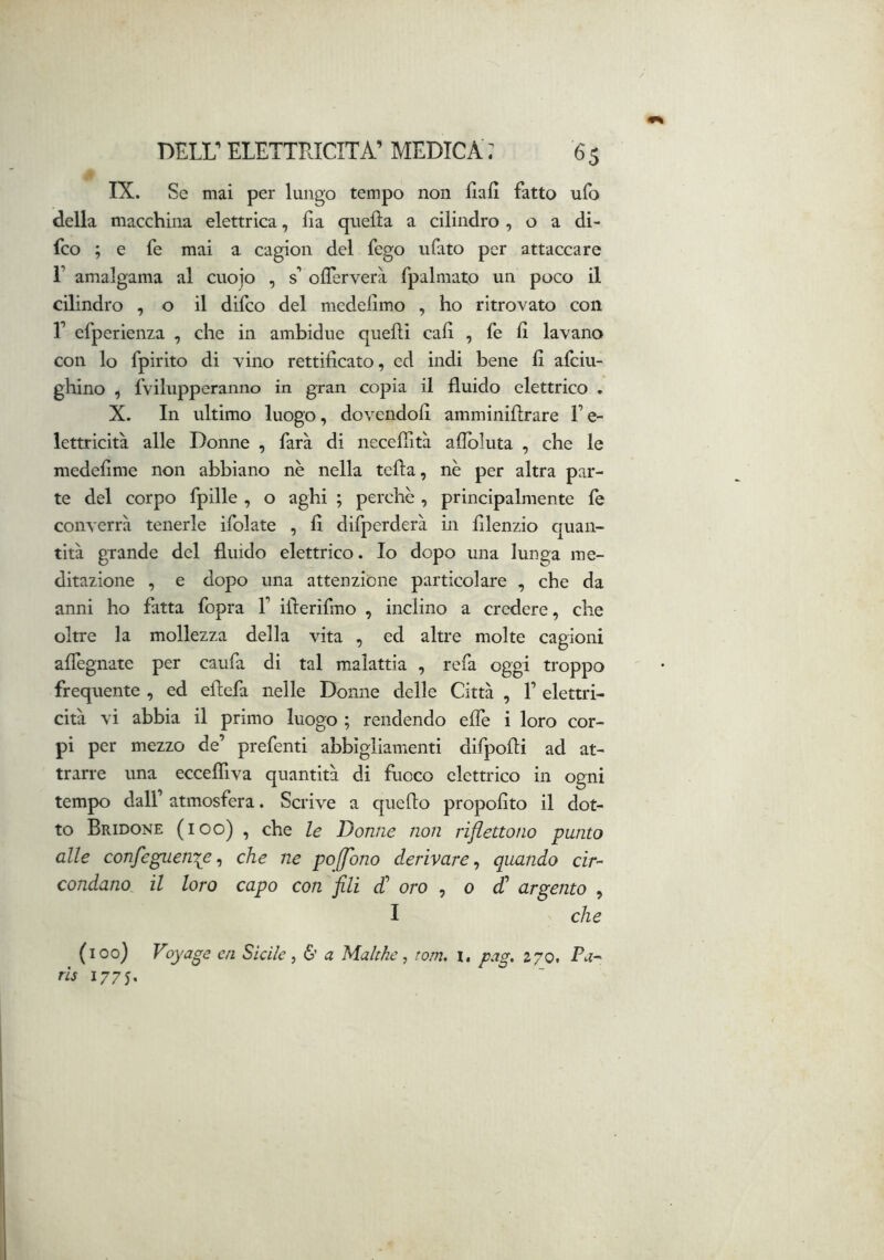 IX. Se mai per lungo tempo non Hall fatto ufo della macchina elettrica, Ila quella a cilindro , o a di- fco ; e fe mai a cagion del fego ufato per attaccare r amalgama al cuojo , s’ olTerverà fpalmato un poco il cilindro , o il difco del medellmo , ho ritrovato con r efperienza , che in ambidue quelli cali , fe 11 lavano con lo fpirito di vino rettificato, ed indi bene fi afciu- ghino , fvilupperaniio in gran copia il fluido elettrico . X. In ultimo luogo, dovendoli amminillrare l’e- lettricità alle Donne , farà di neceflltà aflbluta , che le medefime non abbiano nè nella tella, nè per altra par- te del corpo fpille , o aghi ; perchè , principalmente fe converrà tenerle ifolate , fi difperderà in filenzio quan- tità grande del fluido elettrico. Io dopo una lunga me- ditazione , e dopo una attenzione particolare , che da anni ho fatta fopra 1’ iflerifmo , inclino a credere, che oltre la mollezza della vita , ed altre molte cagioni alTegnate per caufa di tal malattia , refa oggi troppo frequente , ed eilefa nelle Donne delle Città , 1’ elettri- cità vi abbia il primo luogo ; rendendo effe i loro cor- pi per mezzo de’ prefenti abbigliamenti difpoili ad at- trarre una eccefliva quantità di fuoco elettrico in ogni tempo dall’ atmosfera. Scrive a quello propolito il dot- to Bridone (ioo) , che le Donne non riflettono punto alle confeguen^e^ che ne poffono derivare^ quando cir- condano, il loro capo con fili d' oro , o d' argento , I che (ioo) Voyage ai Sicile ^ 6’ a Malc/ie, toni, i. pag, 270. Pa- ris 1775,