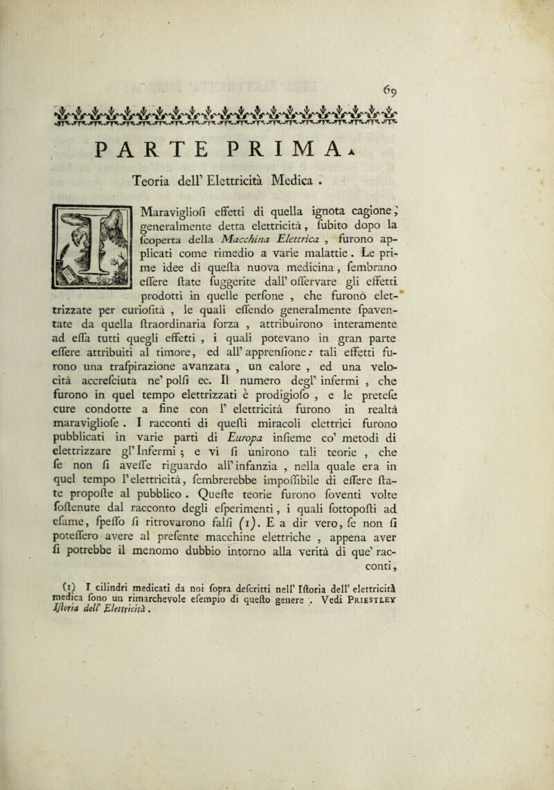 y 69 «OT’t.rf^jrfii jffKjrfK jrTW.»rfKjrfX'''T^vrfA >rfi^,jff^,rr^.jrT^jrT^»’rr't JfT'^.^T''-*TT't«’fT''' PARTE PRIMA. Teoria dell’ Elettricità Medica Maravigliofi effetti di quella ignota cagione ^ generalmente detta elettricità, fubito dopo la (coperta della Macchina Elettrica , furono ap- plicati come rimedio a varie malattie. Le pri- me idee di quella nuova medicina, fembrano elTere fiate fuggerite dall’ offervare gli effetti prodotti in quelle perfone , che furono elet-* trizzate per curiofità , le quali effendo generalmente fpaven- tate da quella ftraordinaria forza , attribuirono interamente ad effa tutti quegli effetti , i quali potevano in gran parte effere attribuiti al timore, ed all’ apprenfione .* tali effetti fu- rono una trafpirazione avanzata , un calore , ed una velo- cità accrefciuta ne’ polli ec. Il numero degl’ infermi ^ che furono in quel tempo elettrizzati è prodigiofo , e le pretefe cure condotte a fine con F elettricità furono in realtà maravigliofe . I racconti di quelli miracoli elettrici furono pubblicati in varie parti di Europa infieme co’ metodi di elettrizzare gl’infermi 5 e vi fi unirono tali teorie , che fe non fi avelfe riguardo all’infanzia , nella quale era in quel tempo l’elettricità, fembrerebbe impoiTibile di effere fia- te propelle al pubblico . Quelle teorie furono foventi volte foflenute dal racconto degli efperimenti, i quali fottopofli ad efame, fpeffo fi ritrovarono falli (ij. E a dir Vero, fe non fi poteffero avere al prefente macchine elettriche , appena aver fi potrebbe il menomo dubbio intorno alla verità di que’ rac- conti , (j) 1 cilindri medicati da noi fopra deferitti nel! Illoria dell’ elettricità medica fono un rimarchevole efempio di quello genere . Vedi Priestley llima deir Elettricità. d .