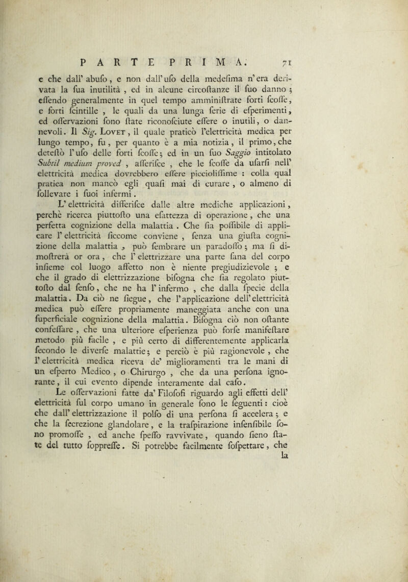 c che dair abufo, e non dall’ ufo della medeflma n’ era deri- vata la fua inutilità , ed in alcune circoflanze il fuo danno 5 cflendo generalmente in quel tempo amminiflrate forti fcolìe, e forti fcintille , le quali da una lunga ferie di efperimenti, ed olfervazioni fono Rate riconofciute elfere o inutili, o dan- nevoli. Il Sig. Lovet , il quale praticò Telettricità medica per lungo tempo, fu , per quanto è a mia notizia, il primo, che deteflò l’ufo delle forti fcolfe^ ed in un fuo Saggio intitolato Subtil medium proved , alTerifce , che le fcolfe da ufarfi nell’ elettricità medica dovrebbero eflere picciolilhme ; colla qual pratica non mancò egli quali mai di curare , o almeno di follevare i fuoi infermi. L’elettricità differifce dalle altre mediche applicazioni, perchè ricerca piuttoflo una efattezza di operazione, che una perfetta cognizione della malattia . Che fia polfibile di appli- care r elettricità liccome conviene , fenza una giuRa cogni- zione della malattìa ^ può fembrare un paracloffo ; ma R di- moRrerà or ora , che 1’ elettrizzare una parte fana del corpo ìnfieme col luogo affetto non è niente pregiudizievole ; e che il grado di elettrizzazione bifogna che fia regolato piut- toRo dal fenfo, che ne ha l’infermo , che dalla fpecie della malattia. Da ciò ne Regue, che l’applicazione dell’ elettricità medica può elfere propriamente maneggiata anche con una fuperficiale cognizione della malattia. Bifogna ciò non oRante confeffare , che una ulteriore efperienza può forfè manifeRare metodo più facile , e più certo di differentemente applicarla fecondo le diverfe malattie 5 e perciò è più ragionevole , che r elettricità medica riceva de’ miglioramenti tra le mani di un efperto Medico , o Chirurgo , che da una perfona igno- rante , il cui evento dipende interamente dal cafo. Le olfervazioni fatte da’ Filofofi riguardo agli effetti dell’ elettricità fui corpo umano in generale fono le feguenti ; cioè che dall’ elettrizzazione il polfo di una perfona R accelera j e che la fccrezione glandolare, e la trafpirazione infènRbile fo- no promoffe , ed anche fpelfo ravvivate, quando Reno Ra- te del tutto fopprelfe. Si potrebbe facilmente fofpettare, che