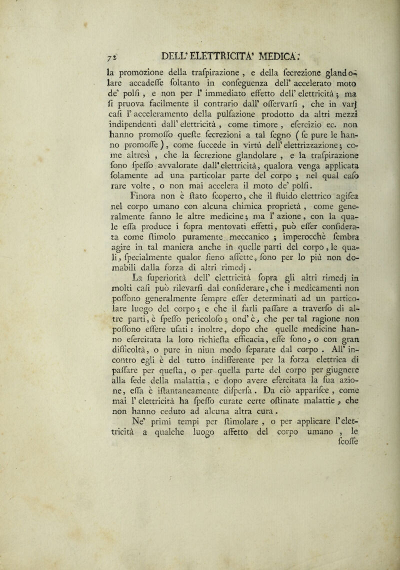 la promozione della trafpirazione , e della fecrezione glando-* lare accadeffe foltanto in confeguenza dell’ accelerato moto de’ polfi , e non per T immediato effetto dell’ elettricità ; ma fi pruova facilmente il contrario dall’ ofTervarfi , che in var| cafì r acceleramento della pulfazione prodotto da altri mezzi indipendenti dall’ elettricità , come timore , efercizio ec. non hanno promofTo quefle fecrezioni a tal legno ( fe pure le han- no promoffe ), come fuccede in virtù dell’ elettrizzazione 5 co- me altresì , che la fecrezione glandolare , e la trafpirazione fono fpeffo avvalorate dall* elettricità, qualora venga applicata {blamente ad una particolar parte del corpo ; nel qual calo rare volte, o non mai accelera il moto de’polfi. Finora non è flato fcoperto, che il fluido elettrico agifca nel corpo umano con alcuna chimica proprietà , come gene- ralmente fanno le altre medicine ^ ma 1’ azione, con la qua- le effa produce i fopra mentovati effetti, può effer confidera- ta come flimolo puramente meccanico ; imperocché fembra agire in tal maniera anche in quelle parti del corpo, le qua- li j, fpecialmente qualor fieno affette, fono per lo più non do- mabili dalla forza di altri rimedj . La fuperiorità dell’ elettricità fopra gli altri rimedj in molti cafl può rilevarfi dal confiderare, che i medicamenti non poffono generalmente fempre effer determinati ad un partico- lare luogo del corpo ^ e che il farli paffare a traverfo di al- tre parti, è fpeffo pericolofo 5 ond’ è j che per tal ragione non poffono effere ufati : inoltre, dopo che quelle medicine han- no efercitata la loro richiefta efficacia, effe fono ^ o con gran difficoltà, o pure in niun modo feparate dal corpo . All’ in- contro egli è del tutto indifferente per la forza elettrica di paffare per quella, o per quella parte del corpo per giugnere alla fede della malattia, e dopo avere efercitata la fua azio- ne , effa è iflantaneamente difperfa. Da ciò apparifee , come mai r elettricità ha fpeffo curate certe oflinate malattie , che non hanno ceduto ad alcuna altra cura. Ne’ primi tempi per {limolare , o per applicare l’elet- tricità a qualche luogo affetto del corpo umano , le {coffe