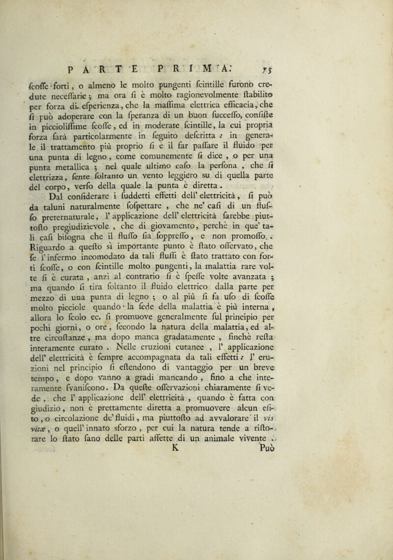 fcofle Torti, o almeno le molto pungenti fcintille furbnò cre- dute necelTarie ^ ma ora fi è molto ragionevolmente flabìlito per forza di. efperienza, che la maflima elettrica efficacia, che fi può adoperare con la fperanza di un buon fucceflb, conflfte in piccioliffime fcoffe, ed in moderate fcintille, la cui propria forza farà particolarmente in feguito defcritta .• in genera- le il trattamento più proprio fi è il far paffare il fluido per una punta di legno, come comunemente fi dice , o per una punta metallica ^ nel quale ultimo calo la perfona , che fi elettrizza, fente foltanto un vento leggiero su di quella parte del corpo, verfo della quale la punta è diretta. . . Dal confiderare i fuddetti effetti dell’ elettricità, fi può da taluni naturalmente fofpettare , che ne’ cafi di un fluf- fo preternaturale, T applicazione dell’elettricità farebbe piut- toflo pregiudizievole , che di giovamento, perchè in que’ ta- li cafi bifogna che il fluffo fia foppreffo, e non promoffo.. Riguardo a quello sì importante punto è flato offervato, che fe l’infermo incomodato da tali fluffi è flato trattato con for- ti fcoffe, o con fcintille molto pungenti, la malattia rare vol- te fi è curata , anzi al contrario fi è fpeffe volte avanzata 5 ma quando fi tira foltanto il fluido elettrico dalla parte per mezzo di una punta di legno ^ o al più fi fa ufo di fcoffe molto picciole quando ‘ la fede della malattia è più interna , allora lo fcolo ec. fi promuove generalmente fui principio per pochi giorni, o ore, fecondo la natura della malattia, ed al- tre circoflanze , ma dopo manca gradatamente , finché refta interamente curato . Nelle eruzioni cutanee , 1’ applicazione deir elettricità è fempre accompagnata da tali effetti .* 1’ eru- zioni nel principio fi eflendono di vantaggio per un breve; tempo, e dopo vanno a gradi mancando , fino a che inte- ramente fvanifcono. Da quelle offervazioni chiaramente fi ve- de , che 1’ applicazione dell’ elettricità , quando è fatta con giudizio, non è prettamente diretta a promuovere alcun efi-> to , o circolazione de’ fluidi, ma piuttoflo ad avvalorare ‘ il vis vitce, o queir innato sforzo , per cui la natura tende a rifio- rare lo flato fano delle parti affette di un animale vivente . K Può