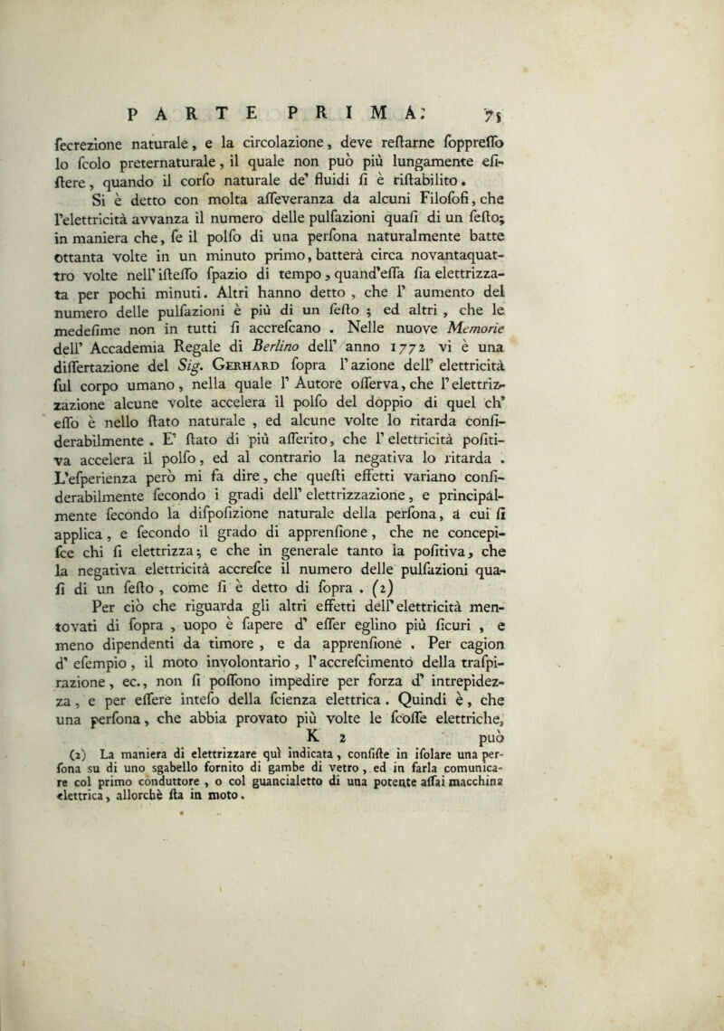 fecrezlone naturale, e la circolazione, deve reflarne foppreflb lo fcolo preternaturale, il quale non può più lungamente eli*' Aere, quando il corfo naturale de’ fluidi fi è riftabilito. Si è detto con molta afleveranza da alcuni Filorofi, che l’elettricità avvanza il numero delle pulfazioni quali di un fello; in maniera che, fe il polfo di una perfona naturalmente batte ottanta volte in un minuto primo, batterà circa novantaquat- tro volte nell’ ifteflb fpazio di tempo, quand’efla fia elettrizza- ta per pochi minuti. Altri hanno detto , che 1’ aumento del numero delle pulfazioni è più di un fello ; ed altri , che le medefime non in tutti fi accrefcano . Nelle nuove Memorie dell’ Accademia Regale di Berlino dell’ anno 1772 vi è una diflertazione del Sig. Gerhard fopra l’azione dell’elettricità fui corpo umano, nella quale l’Autore oirerva,che l’elettriz- zazione alcune volte accelera il polfo del doppio di quel eh’ effo è nello flato naturale , ed alcune volte lo ritarda confi- derabilmente . E’ flato di più afleiito, che l’elettricità pofiti- va accelera il polfo, ed al contrario la negativa lo ritarda . L’efperienza però mi fa dire, che quelli effetti variano confi- derabilmente fecondo i gradi dell’ elettrizzazione, e principàl- mente fecondo la difpofizione naturale della perfona, à cui fi applica, e fecondo il grado di apprenfione, che ne concepi- fee chi fi elettrizza; e che in generale tanto la pofitiva, che la negativa elettricità accrefee il numero delle pulfazioni qua- li di un fello, come fi è detto di fopra . (2) Per ciò che riguarda gli altri effetti dell’elettricità men- tovati di fopra , uopo è fapere d’ elfer eglino più ficuri , e meno dipendenti da timore , e da apprenfione , Per cagion d’ efempio , il moto involontario , l’accrefeimentò della trafpi- razione, ec., non fi polfono impedire per forza d’ intrepidez- za , e per elfere intefo della feienza elettrica. Quindi è, che una perfona, che abbia provato più volte le fcolfe elettriche, K 2 può (2) La maniera di elettrizzare qui indicata, confille in ifolare una per- fona su di uno sgabello fornito di garnbe di vetro,.ed in farla comunica- re col primo conduttore , o col guancialetto di una potente affai macchina elettrica, allorché Ila in moto.