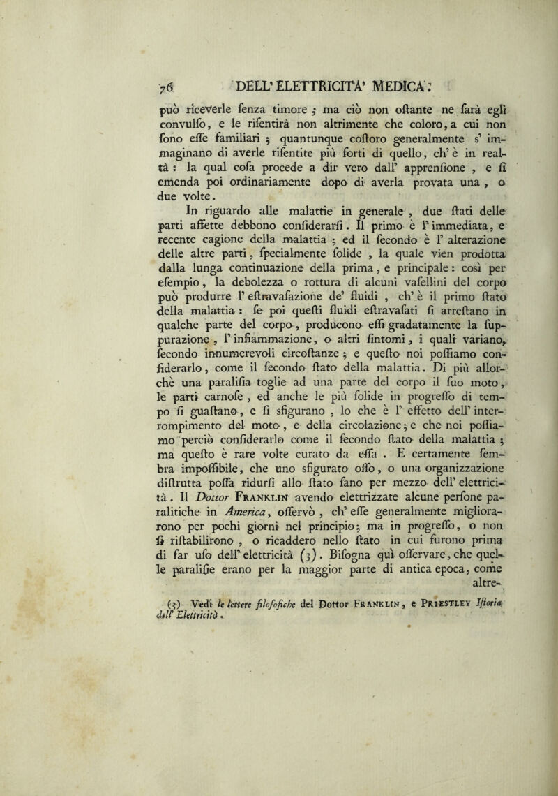 può riceverle fenza timore ^ ma ciò non ottante ne farà egli convulfo, e le rifentirà non altrimente che coloro,a cui non fono ette familiari 5 quantunque cottoro generalmente s’ im- maginano di averle rifentite più forti di quello, eh’ è in real- tà : la qual cofa procede a dir vero dall’ apprenfione , e fi emenda poi ordinariamente dopa di averla provata una , o due volte. In riguarda alle malattie in generale , due flati delle parti affette debbano confiderarfì. Il primo è Timmediata, e recente cagione della malattia ^ ed il fecondo è 1’ alterazione delle altre parti, fpecialmente folide , la quale vien prodotta dalla lunga continuazione della prima, e principale ; così per efempio, la debolezza o rottura di alcuni vafellini del corpa può produrre 1’ ettravafazione de’ fluidi , eh’ è il primo flato della malattia : fe poi quelli fluidi ettravafati fi arrettano in qualche parte del corpa, producona effi gradatamente la fup- purazione , l’infiammazione, o altri fintomi, i quali variano,, fecondo innumerevoli circottanze ^ e quetta noi poffiamo con- fiderarlo, come il feconda flato della malattia. Di più allor- ché una paralifia toglie ad una parte del corpo il fuo moto, le parti carnofe , ed anche le più folide in progreffo di tem- po fi guattano, e fi sfigurano , lo che è 1’ effetto dell’ inter- rompimento del mota, e della circolazione 5 e che noi poffia- mo 'perciò canfiderarlo come il fecondo flato della malattia ; ma quetto è rare volte curaro da effa . E certamente fem~ bra impoffibile, che uno sfigurato offo, o una organizzazione dittrutta poffa ridurfi allo flato fano per mezzo dell’ elettrici- tà . Il Dottor Franklik avendo elettrizzate alcune perfone pa- ralitiche in America, offervò , eh’ effe generalmente migliora- rono per pochi giorni nel principio; ma in progreffo, o non fi rittabilirono , o ricaddero nello flato in cui furono prima di far ufo dell’ elettricità (3). Bifogna qui olforvare, che quel- le paralifie erano per la maggior parte di antica epoca, come altre- (3)- 'V'edi le lettere filofofiche d«l Dottor Franklin, e Priestley Jfìorta: dell' Elettricità.