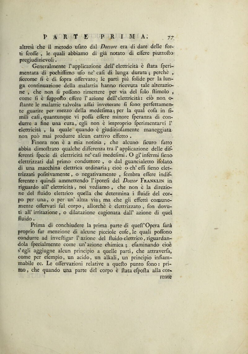 altresì che il metodo ufato dal Donare era di dare delle for-' ti fcofle , le quali abbiamo di già notato di elTere piuttofto pregiudizievoli. Generalmente Tapplicazione dell’elettricità è Hata fperi- mentata di pochiflimo ufo ne’ cah di lunga durata ; perchè ^ ficcome fi è di fopra olTervato ; le parti più folide per la lun- ga continuazione della -malattia hanno ricevuta tale alterazio- ne , che non fi poflbno rimettere per via del folo ftimolo , come fi è fuppofto eflere F azione dell’ elettricità : ciò non o- ftante le malattie talvolta affai inveterate fi fono perfettamen- te guarite per mezzo della medefima j per la qual cofa in fi- mili cafi, quantunque vi poffa effere minore fperanza di con- durre a fine una cura, egli non è improprio fperimentarvi F elettricità , la quale quando è giudiziofamente maneggiata non può mai produrre alcun cattivo effetto . Finora non è a mìa notizia , che alcuno ficuro fatto abbia dimoftrato qualche differenza tra F applicazione delle dif- ferenti fpecie di elettricità ne’ cafi medefimi. O gF infermi fieno elettrizzati dal primo conduttore , o dal guancialetto ifblato di una macchina elettrica ordinaria 5 cioè o eh’ effi fieno elet- trizzati pofitivamente, o negativamente , fembra effere indif^ ferente r quindi ammettendo Fipotefi del Dottor Franklin in riguardo all’ elettricità, noi vediamo , che non è la direzio- ne del fluido elettrico quella che determina i fluidi del cor- po per una, o per un’ altra via5 ma che gli effetti comune- mente offervati fui corpo, allorché è elettrizzato , fon dovu- ti all’ irritazione, o dilatazione cagionata dall’ azione di quel fluido. Prima di conchiudere la prima parte di queft’ Opera farà proprio far menzione di alcune picciole colè, le quali poffono condurre ad inveftigar F azione del fluido elettrico, riguardan- dola fpecialmente come un’azione chimica 5 efaminando cioè s’egli aggiugne alcun principio a quelle parti, che attraverfa, come per efempio, un acido, un alkali, un principio infiam- mabile ec. Le offervazioni relative a quello punto fono : pri- mo , che quando uiia parte del corpo è fiata efpofla alla cor- rente