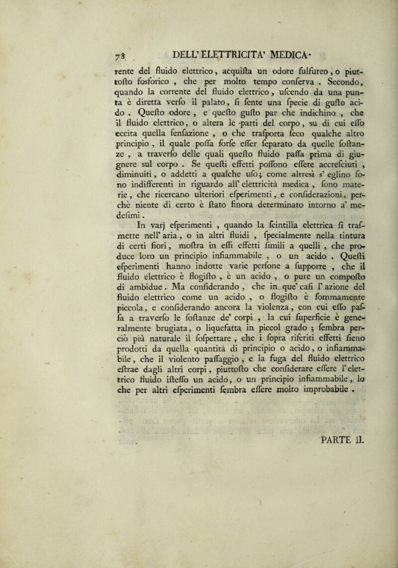 rente del fluido elettrico, acquifta un odore fulfureo ] o piut- tofto fosforico , che per molto tempo conferva . Secondo, quando la corrente del fluido elettrico, ufcendo da una pun- ta è diretta verfo il palato, lì fente una fpecie di gufto aci- do . Quello odore , e quello gullo par che indichino , che il fluido elettrico, o altera le «parti del corpo, su di cui elfo eccita quella fenfazione , o che trafporta feco qualche altro principio , il quale polTa forfè elTer leparato da quelle follan- ze , a traverfo delle quali quello fluido palTa prima di giu- gnere sul corpo . Se quelli effetti poflbno elfere accrefciuti , diminuiti, o addetti a qualche ufo 5 come altresì s’ eglino fo- no indifferenti in riguardo all’ elettricità medica , fono mate- rie , che ricercano ulteriori efperimenti, e conlìderazioni, per- chè niente di certo è flato finora determinato intorno a’ me- delimi, In varj efperimenti , quando la fcintilla elettrica lì traf- mette nell’ aria, o in altri fluidi , fpecialmente nella tintura di certi fiori, moflra in elfi effetti limili a quelli , che pro- duce loro un principio infiammabile , o un acido . Quelli efperimenti hanno indotte varie perfone a fupporre , che il fluido elettrico è flogifto , è un acido , o pure un compoflo di ambidue. Ma conllderando , che in, que’ cali 1’ azione del fluido elettrico come un acido , o flogiflo è fommamente piccola, e conllderando ancora la violenza, con cui elfo paf- fa a traverfo le follanze de’ corpi , la cui fuperficie è gene- ralmente brugiata, o liquefatta in piccol grado ; fembra per- ciò più naturale il fofpettare , che i fopra riferiti effetti fieno prodotti da quella-quantità di principio o acido, o infiamma- bile , che il violento paffaggio , e la fuga del fluido elettrico eflrae dagli altri corpi, piuttofto che confiderare elfere l’elet- trico fluido iflelfo un acido, o un principio infiammabile, lo che per altri efperimenti fembra elfere molto improbabile . s PARTE li.