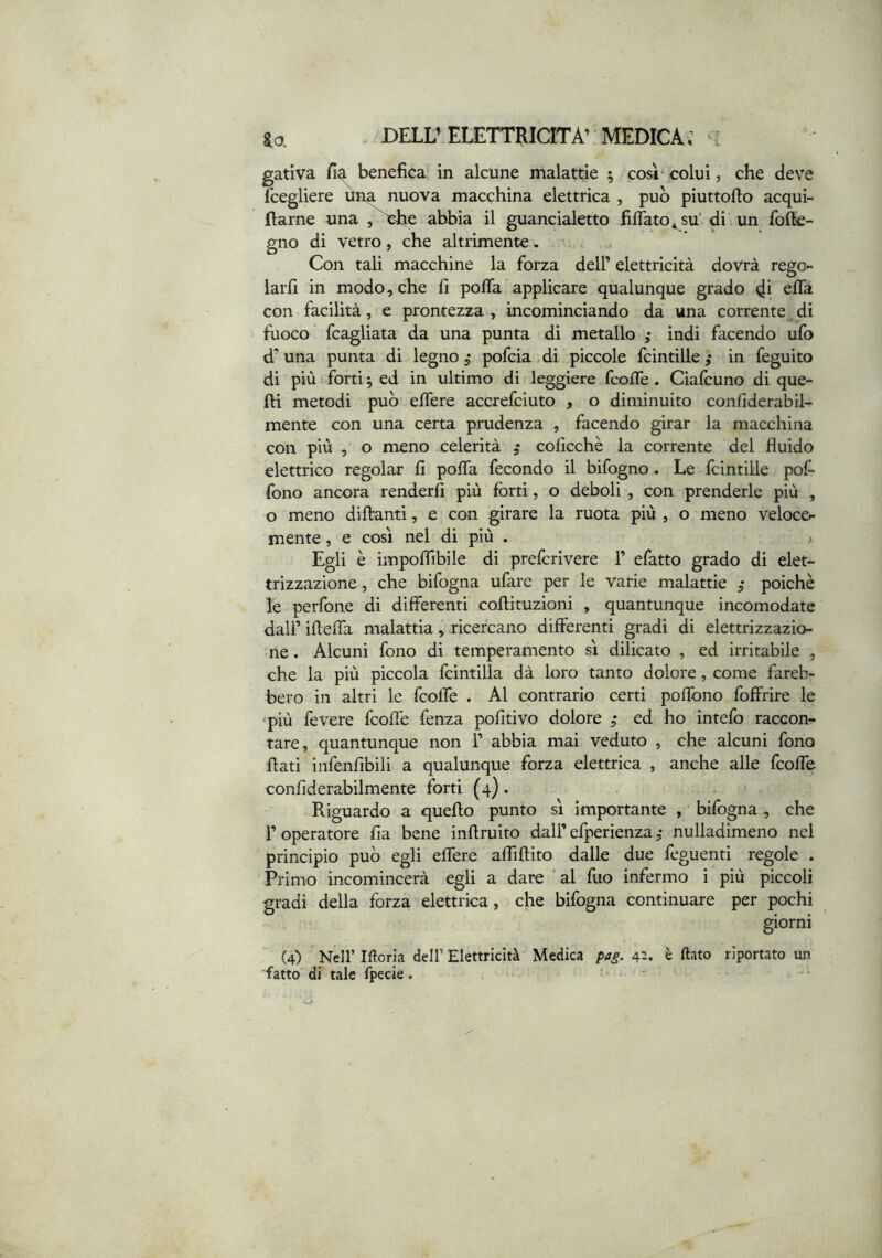 gativa fi?i benefica in alcune malattie ; così'colui, che deve fcegliere ùna nuova macchina elettrica , pub piuttoflo acqui- flarne una ,^e abbia il guancialetto filfato^su'di un fofte- gno di vetro, che altrimente, ■ Con tali macchine la forza dell’ elettricità dovrà rego- larli in modo, che fi pofla applicare qualunque grado di con facilità, e prontezza , incominciando da una corrente di fuoco fcagliata da una punta di metallo ,* indi facendo ufo d’una punta di legno ,• pofcia.di piccole fcintille,* in feguito di più forti ^ ed in ultimo di leggiere fcolTe. Cialcuno di que- lli metodi pub elfere accrefciuto , o diminuito confiderabil- mente con una certa prudenza , facendo girar la macchina con più , o meno celerità 5 colìcchè la corrente del fluido elettrico regolar fi polfa fecondo il bifogno. Le fcintille pofi fono ancora renderli più fòrti, o deboli , con prenderle più , o meno dillanti, e con girare la ruota più , o meno veloce- mente, e così nel di più . ; Egli è impoflìbile di prefcrivere 1’ efatto grado di elet- trizzazione, che bifogna ufare per le varie malattie poiché Xe perfone di differenti collituzioni , quantunque incomodate dall’ ifielfa malattia, ricercano differenti gradi di elettrizzazio- ne . Alcuni fono di temperamento sì dilicato , ed irritabile , che la più piccola fcintilla dà loro tanto dolore, come fareb- bero in altri le fcolfe . Al contrario certi polìbno foffrire le ■più fevere fcolfe fenza pofitivo dolore ed ho intefo raccon- tare, quantunque non 1’ abbia mai veduto , che alcuni fono flati infenfibili a qualunque forza elettrica , anche alle fcolfe confiderabilmente forti (4). Riguardo a quello punto sì importante , bifogna, che r operatore fia bene inflruito dall’ efperienza nulladimeno nei principio pub egli elfere alTiflito dalle due feguenti regole . Primo incomincerà egli a dare ' al fuo infermo i più piccoli gradi della forza elettrica, che bifogna continuare per pochi giorni (4) ’ Nell’ liloria dell’ Elettricità Medica pag, 42. è (lato riportato un fatto di tale fpecie.