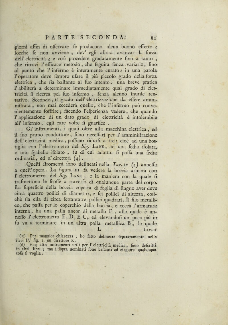 giorni afììn di ofTervare fe producono alcun buono efFetto ,• locchè fe non avviene , dev’ egli allora avanzar la forza dcir elettricità , e cosi procedere gradatamente fino a tanto , che ritrovi T efficace metodo, che feguirà fenza variarlo, fino al punto che F infermo è interamente curato .• in una parola r operatore deve fempre ufare il più piccolo grado della forza elettrica , che fìa baftante al fuo intento.* una breve pratica r abiliterà a determinare immediatamente qual grado di eiet« tricità fi ricerca pel fuo infermo , fenza alcuno inutile ten- tativo . Secondo, il grado dell’ elettrizzazione da eflere ammi- nifirata , non mai eccederà quello, che F infermo può conve- nientemente foffrire 5 facendo Fefperienza vedere, che quando F applicazione di un dato grado di elettricità è intolerabile alF infermo , egli rare volte fi guarifce . GF inflrumenti, i quali oltre alla macchina elettrica, ed il fuo primo conduttore, fono necelfarj per F amminiftrazionc dell’ elettricità medica , polTono rklurfi a tre ; cioè ad una bot- tiglia con F elettrometro del Sig. Lane , ad una fedia ilolata, o uno fgabello ifolato , fu di cui adattar fi polfa una fedia ordinaria , ed a’ direttori (4) , Quelli llromenti fono delineati nella Tav. iv (j) anneffa a quell’ opera. La figura iii fa vedere la boccia armata con F elettrometro del Sig. Lane , e la maniera con la quale lì trafmettono le fcolfe a traverfo di qualunque parte del corpo. La fuperficie della boccia coperta di foglia di llagno aver deve circa quattro pollici di diametro, e fei pollici di altezza, coll- che fia ella di circa fettantatre pollici quadrati. Il filo metalli- co , che paffa per lo coperchio della boccia, e tocca F armatura interna, ha una palla ancor di metallo F , alla quale è an- neffo F elettrometro F, D, E C ; ed elevandoli un poco più in fu va a terminare in un altra palla metallica B , la quale L trovar ( 5') Per maggior chiarezza , ho fatto delineare feparatamente nella Tav. IV fig. I. un direttore K. (6) Var) altri inftrumenti utili per l’elettricità medica, fono defcrittt in altri libri ; ma i fopra nominati fono baftauti ad efeguire qualunque cofa fi voglia.
