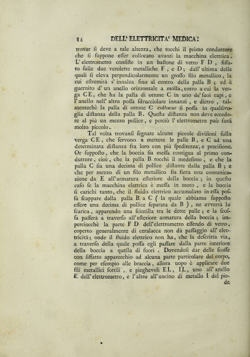 trovar fi deve a tale altezza, che tocchi il primo conduttore che fi fuppone efler collocato avanti la macchina elettrica. L’elettrometro confifte in un baftone di vetro F D , filTa^ to fulle due verolette metalliche F e D ; dall’ ultima delle quali fi eleva perpendicolarmente un grolTo filo metallico , la cui eflremità s’ innalza fino al centro, della palla B ^ ed è guernito d’ un anello orizzontale a molla, entro a cui la ver- ga C E, che ha la palla di ottone C in uno de’ Tuoi capi, e r anello nell’ altro pofia fdrucciolare innanzi , e dietro , tal- mentechè la palla di ottone C collocar fi pofia in qualfivo- glia diftanza della palla B. Quella diftanza non deve eccede- re al più un mezzo pollice, e perciò 1’ elettrometro può farli molto piccolo.. Tal volta trovanfi fégnate alcune piccole divifioni filila verga C E , che fervono a mettere le palle B, e C ad una determinata dillanza fra loro con più fpeditezza*, e precifione. Or fuppollo, che la boccia fia meffa contigua al primo con- duttore , cioè,, che. la. palla B tocchi il medefimo , e che la palla C fia una decima di pollice difiante dalla palla B ^ e che per mezzo, di un filo metallico fia fatta una comunica- zione da E all’armatura efieriore della boccia 5 in quello cafo fe la macchina elettrica è mefiTa. in moto , e la boccia fi carichi tanto, che il fluido, elettrico accumulato in effa pofi fà fcappare dalla, palla B.^ a C ( la quale abbiamo fuppofto elferc una. decima di pollice feparata da B ) , ne avverrà la fcarica , apparendo una fcintilla tra le dette palle ^ e la fcof- fa pafiferà a traverfo all’efieriore armatura della boccia 5 im- perciocché. la. parte F D' dell’ elettrometro effendo di vetro, coperto generalmente di ceralacca non dà paffaggio all’ elet- tricità 5, onde il fluido elettrico» non ha, che la defcritta via, a. traverfo della quale pofifa egli pafifare dalla parte, interiore della boccia a quella di fuori Dovendoli, dar delle fcoffe con Affatto apparecchio» ad alcuna parte particolare del corpo, come- per efempio alle braccia,, allora uopo è applicare due fili’ metallici, fiottili , e pieghevoli EL, IL, uno all’alleilo £ dell’eletU'ometroe l’altro all’uncino di metallo I del. pie- de.