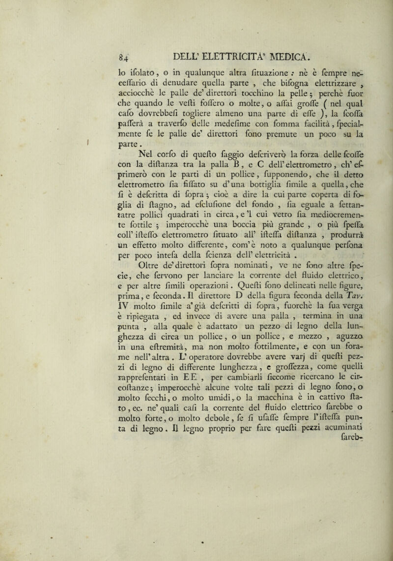 lo ifolato, o in qualunque altra fituazione .* nè è Tempre ne~ eelTario. di denudare quella parte , che bifogna elettrizzare , acciocché le palle de’ direttori tocchino la pelle 5 perchè fuor che quando le vedi foifero o molte, o affai grolfe ( nel qual cafo dovrebbe/] togliere almeno una parte di e/Te ), la fco/Ta pa/Terà a traverfo delle medefime con fomma facilità, fpeciaL mente fe le palle de’ direttori fono premute un poco su la parte. Nel corfo di queRo faggio defcrivero la forza delle fco/fe con la diftanza tra la palla B, e C dell’ elettrometro, eh’ e/^ primerò con le parti di un pollice , fupponendo, che il detto elettrometro Zia fi/fato su d’una bottiglia fimile a quella, che fi è deferitta di fopra ^ cioè a dire la cui parte coperta di fo- glia di Ragno, ad efclufione del fondo , fia eguale a fettan- tatre pollici quadrati in circa, e ’i cui vetro fia mediocremen- te fottile 5 imperocché una boccia più grande , o più fpelfa coir iRe/To- elettrometro Rtuato all’ iRe/fa diRanza , produrrà un effetto molto differente, com’è noto a qualunque perfona per poco intefa della feienza dell’ elettricità . Oltre de’direttori fopra nominati , ve ne fono altre fpe- eie, che fervono per lanciare la corrente del fluido elettrico , e per altre flmili operazioni. QueRi fono delineati nelle figure, prima, e feconda. Il direttore D della figura feconda della Tav. ÌV molto Amile a’ già deferitti di fopra, fuorché la fua verga è ripiegata , ed invece di avere una palla , termina in una punta , alla quale è adattato un pezzo di legno della lun- ghezza di circa un pollice, o un pollice, e mezzo , aguzza in una eRremità, ma non molto fottilmente, e con un fora- me nell’ altra. L’ operatore dovrebbe avere varj di queRi pez- zi di legno di differente lunghezza, c groffezza, come quelli rapprefentati in EE , per cambiarli ficcome ricercano le cir- coRanze ; imperocché alcune volte tali pezzi di legno fono, o molto fecchi, o molto umidi,. o la macchina è in cattivo Ra- to , ec. ne’ quali cafì la corrente del fluido elettrico farebbe o molto forte, o molto debole, fe fi ufaffe Tempre riReffa pun- ta di legno. Il legno proprio per fare queRi pezzi acuminati fareb-