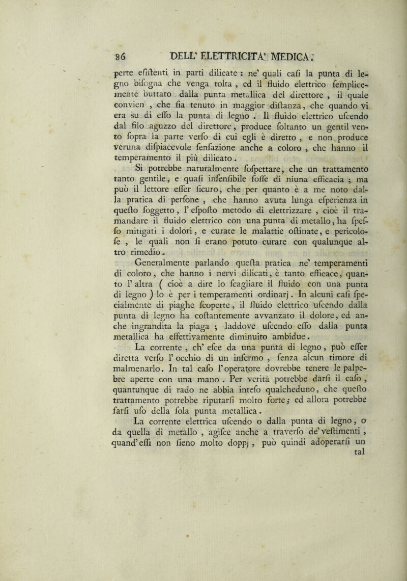 perte efiRenti in parti dilicate : ne’ quali cali la punta di le- gno bifogna che venga tolta , ed il fluido elettrico femplice- inente buttato . dalla punta metallica dei direttore , il quale convien , che fla tenuto in maggior diflanza, che quando vi era su di eflb la punta di legno . Il fluido elettrico ufcendo dal filo aguzzo dei direttore, produce foltanto un gentil ven- to fopra la parte verfo di cui egli è diretto , e non produce veruna difpiacevole fenfazione anche a coloro , che hanno il temperamento il più dilicato. Si potrebbe naturalm.ente fofpettare, che un trattamento tanto gentile, e quali infenflbile fofle di niuna efficacia ; ma può il lettore elTer ficuro, che per quanto è a me noto dal- la pratica di perfone , che hanno avuta lunga efperienza in quefto foggetto, 1’ efpoflo metodo di elettrizzare , cioè il tra- mandare il fluido elettrico con una punta di metallo, ha fpefl- fo mitigati i dolori, e curate le malattie oflinate, e pericolo- fe , le quali non li erano potuto curare con qualunque al- tro rimedio.. Generalmente parlando quella pratica ne’ temperamenti di coloro, che hanno i nervi dilicati, è tanto efficace, quan- to r altra ( cioè a dire lo fcagliare il fluido con una punta di legno ) lo è per i temperamenti ordinar]. In alcuni cali fpe- cialmente di piaghe fcoperte, il fluido elettrico ufcendo dalla punta di legno ha collantemente avvanzato il dolore, ed an- che ingrandita la piaga •, laddove ufcendo elfo dalla punta metallica ha eflettivamente diminuito ambidue. La corrente , eh’ efee da una punta di legno, può elfer diretta verfo 1’ occhio di un infermo , fenza alcun timore di malmenarlo. In tal cafo l’operatore dovrebbe tenere le palpe- bre aperte con una mano . Per verità potrebbe darli il cafo , quantunque di rado ne abbia intefo qualcheduno, che quello trattamento potrebbe riputarli molto forte ed allora potrebbe farli ufo della fola punta metallica. La corrente elettrica ufcendo o dalla punta di legno, o da quella di metallo , agifee anche a traverfo de’vellimenti , quand’effi non fieno molto doppj , può quindi adoperarli un tal