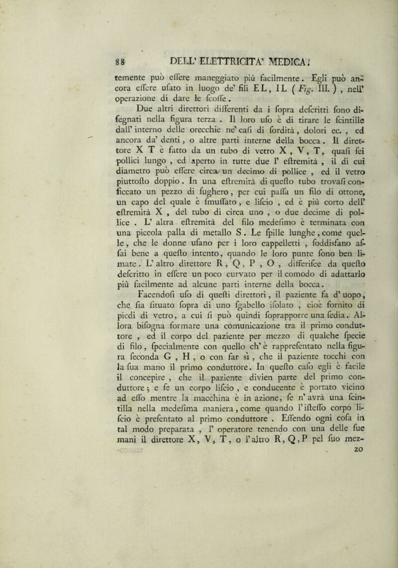 temente può eflere maneggiato più facilmente. Egli può an- cora elfere ufato in luogo de’ fili EL, IL ( Fig. IH. ) , nell’ operazione di dare le fcolTe. Due altri direttori differenti da i fopra defcritti fono di- fegnati nella figura terza . Il loro ufo è di tirare le fcintille dall’ interno delle orecchie ne’ cali di fordità, dolori ec. , ed ancora da’ denti, o altre parti interne della bocca . Il diret- tore X T è fatto da un tubo di vetro X , V, T, quafi fei pollici lungo , ed aperto in tutte due 1’ eftremità , il di cui diametro può elfere circa.- un decimo di pollice , ed il vetro piuttofto doppio. In una eftremità di quello tubo trovali con- ficcato un pezzo di fugherò, per cui pafta un filo di ottone, un capo del quale è fmulfato, e lifcio , ed è più corto dell’ eftremità X , del tubo di circa uno , o due decime di pol- lice . L’ altra eftremità del filo medellmo è terminata con una piccola palla di metallo S . Le fpille lunghe, come quel- le , che le donne ufano per i loro cappelletti , foddisfano af- fai bene a quello intento, quando le loro punte fono ben li- mate . L’ altro direttore R , Q , P , O , differilce da quello defcritto in elfere un poco curvato per il comodo di adattarlo più facilmente ad alcune parti interne della bocca. Facendoli ufo di quelli direttori, il paziente fa d’ uopo che fia fituato fopra di uno Igabello ifolato , cioè fornito di piedi di vetro, a cui 11 può quindi foprapporre una fedia. Al- lora bifogna formare una comunicazione tra il primo condut- tore , ed il corpo del paziente per mezzo di qualche fpecie di filo, fpecialmente con quello eh’ è rapprefentato nella figu- ra feconda G , H , o con far s'i , che il paziente tocchi con la fua mano il primo conduttore. In quello cafo egli e facile il concepire , che il paziente divien parte del primo con- duttore ^ e fe un corpo lifcio , e conducente è portato vicino ad elfo mentre la macchina è in azione, fe n’ avrà una fein- tilla nella medellma maniera, come quando l’iftelfo corpo li- fcio è prefentato al primo conduttore . Elfendo ogni cofa in tal modo preparata , 1’ operatore tenendo con una delle fue mani il direttore X, V 9 T, o l’altro R, Q ? P pel Rio mez- zo