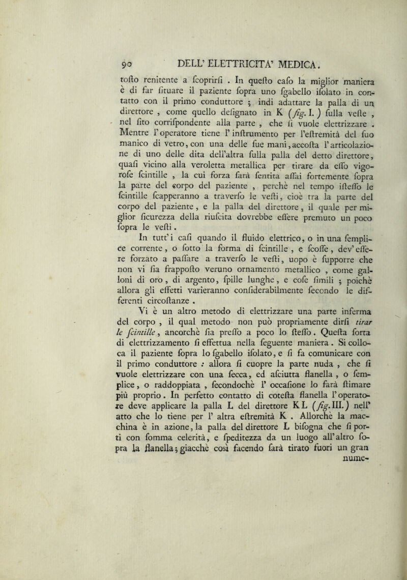 torto renitente a fcoprirrt . In querto cafo la miglior maniera è di far fituare il paziente fopra uno fgabello ifoiato in con- tatto con il primo conduttore ,• indi adattare la palla di un direttore , come quello defignato in K ( fig. 1. } fulla verte , - nel fito corrifpondente alla parte , che li vuole elettrizzare . Mentre l’operatore tiene l’inrtrumento per l’ertremità del fuo manico di vetro, con una delle fue mani,accorta l’articolazio- ne di uno delle dita dell’altra fulla palla del detto direttore, quali vicino alla veroletta metallica per tirare da erto vigo- role fcintille , la cui forza farà fentita affai fortemente fopra la parte del corpo del paziente , perchè nel tempo irtelTo le fcintille lapperanno a traverfo le verti, cioè tra la parte del corpo del paziente, e la palla del direttore, il quale per mi- glior licurezza della riufcita dovrebbe eflere premuto un poco fopra le verti. In tutt’ i cali quando il fluido elettrico, o in una fempli- ce corrente, o fotto la forma di fcintille , e fcolfe , dev’ elfe- re forzato a palfare a traverfo le verti, uopo è fupporre che non vi fia Rapporto veruno ornamento metallico , come gal- loni di oro , di argento, fpille lunghe, e cofe limili ; poiché allora gli effetti varieranno conliderabilmente fecondo le dif- ferenti circortanze , Vi è un altro metodo di elettrizzare una parte inferma del corpo , il qual metodo non può propriamente dirfi tirar le fcintille, ancorché Ila prertb a poco lo rtelTo. Quella forta di elettrizzamento fi effettua nella feguente maniera. Si collo- ca il paziente fopra lo fgabello ifoiato, e fi fa comunicare con il primo conduttore .* allora fi cuopre la parte nuda , che fi vuole elettrizzare con una fecca, ed afciutta flanella , o fem- plice, o raddoppiata , fecondochè T occafione lo farà rtimare più proprio. In perfetto contatto di coterta flanella l’operato- re deve applicare la palla L del direttore KL (fg.lll.) nell’ atto che lo tiene per 1’ altra ertremità K . Allorché la mac- china è in azione, la palla del direttore L bifogna che fi por- ti con fomma celerità, e fpeditezza da un luogo all’altro fo- pra la Ranella 5 giacché così facendo farà tirato fuori un gran nume-