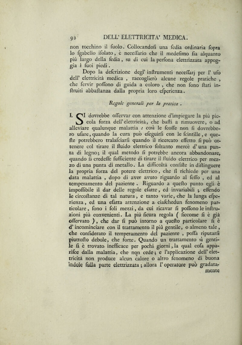 non tocchino il fuolo. Collocandoli una Tedia ordinaria Topra 10 fgabello ifolato, è necelTario. che il medellmo ha alquanto più largo della Tedia, su di cui la perTona elettrizzata appog- gia i Tuoi piedi. Dopo la delcrizione degl’ inanimenti necellàrj per 1’ uTo dell’ elettricità medica , raccoglierò alcune regole pratiche , che Tervir polTono di guida a coloro , che non Tono Rati in- Rruiti abbaftanza dalla propria loro eTperienza. Regole generali per ha pratica » I. OI dovrebbe olTervar con attenzione d’impiegare la più pic- cola Torza dell’elettricità, che balli a rimuavere, o ad alleviare qualunque malattia .* cosi le TcolTe non li dovrebbe- ro uTare, quando la cura può eTeguirli con le Tcintille , e que- lle potrebbero tralaTciarli quando il ricercato effetto li può ot- tenere col tirare il fluido elettrico Toltanto mercè d’una pun- ta di legno; il qual metodo li potrebbe ancora abbandonare, quando li credellè Tufficiente di tirare il fluido elettrico per mez- zo di una punta di metallo. La difficoltà conlille in dillinguere la propria Torza del potere elettrico , che fi richiede per una data malattia , dopo di aver avuto riguardo al Teffo , ed al temperamento del paziente . Riguardo a quello punto egli è impoffibile il dar delle regole eTatte, ed invariabili effendo le circollanze di tal natura, e tanto viarie, che la lunga eTpe- rienza , ed una eTatta attenzione a cialchedun Tenomeno par- ticolare , Tono i Toli mezzi, da cui ricavar fi poffono le inllru- zioni più convenienti. La più ficura regola ( ficcome fi è già offervato ) , che dar fi può intorno a quello particolare fi è d’incominciare con il trattamento il più gentile, o almeno tale , che confiderato il temperamento del paziente , poffa riputarli piuttollo debole, che Torte. Quando un trattamento sì genti- le fi è trovato inefficace per pochi giorni,da qual coTa appà- riTce dalla malattia, che non cede ; e l’applicazione dell’ elet- tricità non produce alcun calore o altro Tenomeno di buona indole Tuffa parte elettrizzata ; allora T operatore può gradata- mente