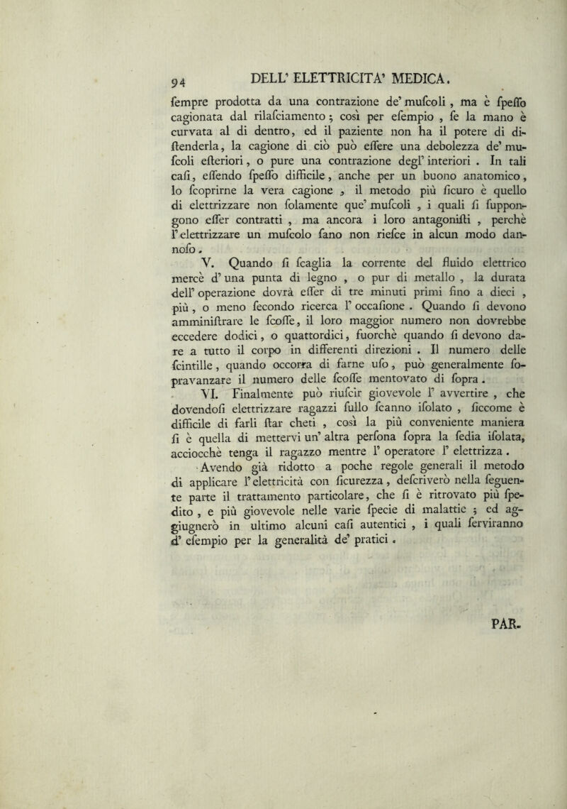 fempre prodotta da una contrazione de’ mufcoli , ma è fpeflb cagionata dal rilafciamento ^ così per efempio , fe la mano è curvata al di dentro, ed il paziente non ha il potere di di- fenderla , la cagione di ciò può edere una debolezza de’ mu- fcoli efleriori, o pure una contrazione degl’ interiori . In tali cali, edendo fpedb difficile, anche per un buono anatomico, 10 fcoprirne la vera cagione ^ il metodo più ficuro è quello di elettrizzare non folamente que’ mufcoli , i quali fi fuppon- gono eder contratti , ma ancora i loro antagonidi , perchè r elettrizzare un mufcolo fano non riefce in alcun modo dan- nofo. V. Quando fi fcaglia la corrente d^ fluido elettrico mercè d’una punta di legno , o pur di metallo , la durata deir operazione dovrà eder di tre minuti primi fino a dieci , più , o meno fecondo ricerca 1’ occafione . Quando fi devono amminiftrare le fcode, il loro maggior numero non dovrebbe eccedere dodici, o quattordici, fuorché quando fi devono da- re a tutto il corpo in differenti direzioni . Il numero delle fcintille, quando occorra di farne ufo, può generalmente fo- pravanzare il numero delle fcode mentovato di fopra . VI. Finalmente può riufclr giovevole 1’ avvertire , che dovendoli elettrizzare ragazzi fullo fcanno ifolato , ficcome è difficile di farli ftar cheti , così la più conveniente maniera fi è quella di mettervi un’ altra perfona fopra la fedia ifolata, acciocché tenga il ragazzo mentre 1’ operatore 1’ elettrizza. •Avendo già ridotto a poche regole generali il metodo di applicare l’elettricità con ficurezza, depriverò nella feguen- te parte il trattamento particolare, che fi e ritrovato più fpe- dito , e più giovevole nelle varie fpecie di malattie ; ed ag- giugnerò in ultimo alcuni cali autentici , i quali ferviranno d’ efempio per la generalità de’ pratici. PAR.