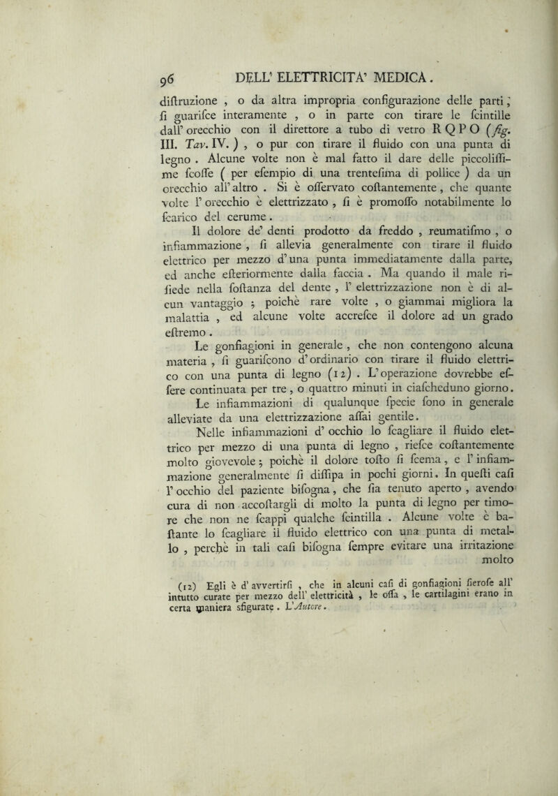 diftruzione , o da altra impropria configurazione delle parti I fi guarifce interamente , o in parte con tirare le fcintille dall’ orecchio con il direttore a tubo di vetro R Q P O III. Tav. IV. ) , o pur con tirare il fluido con una punta di legno . Alcune volte non è mal fatto il dare delle piccoliflì- me fcofle ( per efempio di una trentefima di pollice ) da un orecchio all’ altro . Si è oflervato coftantemente, che quante volte r orecchio è elettrizzato , fi è promoflb notabilmente lo Icarico del cerume . Il dolore de’ denti prodotto da freddo , reumatifmo , o infiammazione , fi allevia generalmente con tirare il fluido elettrico per mezzo d’una punta immediatamente dalla parte, ed anche efteriormente dalla faccia , Ma quando il male ri- liede nella foftanza del dente , 1’ elettrizzazione non è di al- cun vantaggio ^ poiché rare volte , o giammai migliora la malattia , ed alcune volte accrefce il dolore ad un grado eftremo. Le gonfiagioni in generale , che non contengono alcuna materia , fi guarifcono d’ordinario con tirare il fluido elettri- co con una punta di legno (12) . L’operazione dovrebbe ef- fere continuata per tre , o quattro minuti in ciafcheduno giorno. Le infiammazioni di qualunque fpecie fono in generale alleviate da una elettrizzazione affai gentile. Nelle infiammazioni d’ occhio lo fcagliare il fluido elet- trico per mezzo di una punta di legno , riefce coffantemente molto giovevole ^ poiché il dolore toflo fi fcema, e l’infiam- mazione generalmente fi diffipa in pochi giorni. In quelli cali r occhio del paziente bifogna, che fia tenuto aperto , avendo^ cura di non accollargli di molto la punta di legno per timo- re che non ne Icappi qualche fcintilla . Alcune volte e ba- llante lo fcagliare il fluido elettrico con una punta di metal- lo , perché in tali cali bifogna fempre evitare una irritazione molto (12) Egli è d’ avvertirli , che in alcuni cali di gonfiagioni fierofe all intutto curate per mezzo dell’ elettricità , le offa , le cartilagini erano in certa paniera sfigurate . VAutore.