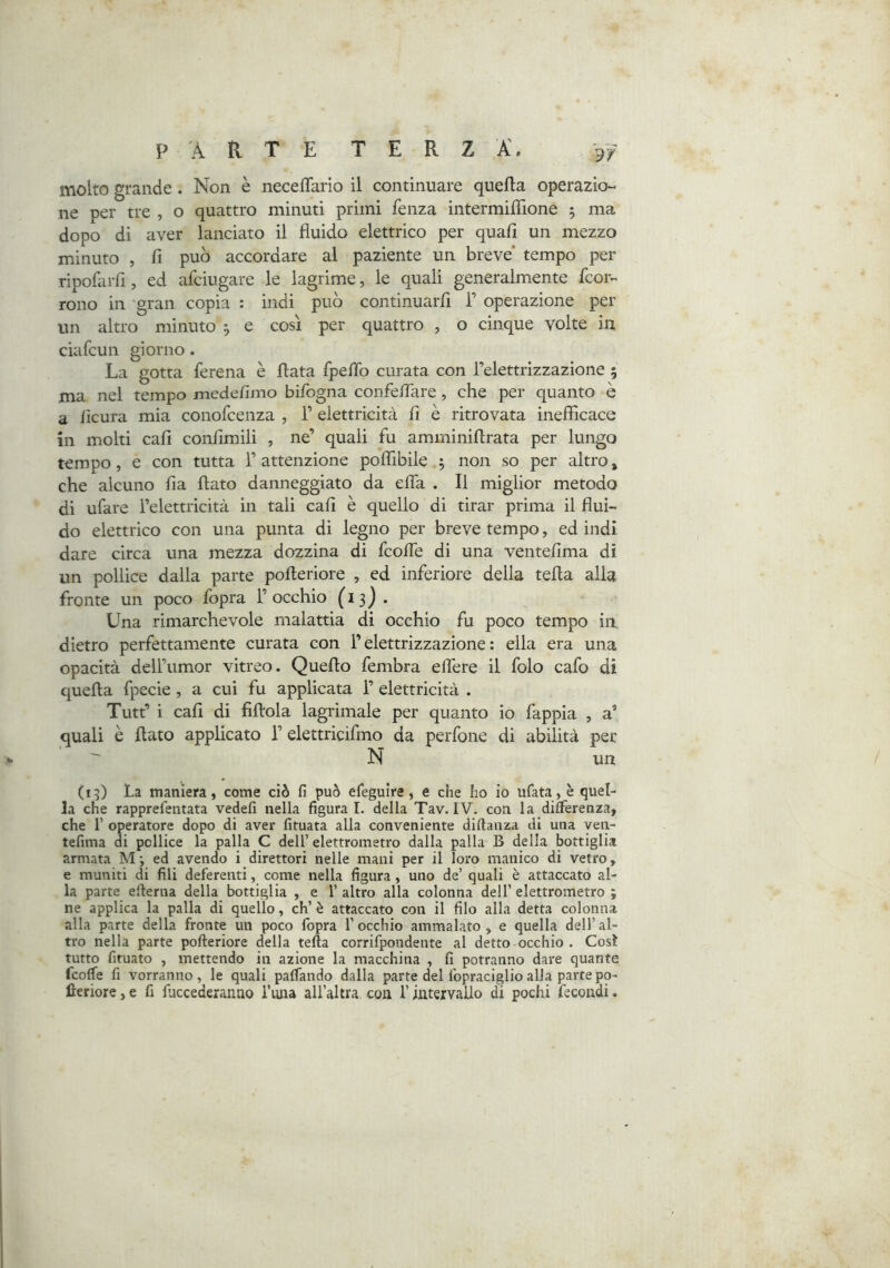 PARTE T E R Z A. molto grande. Non è neceflario il continuare quella operazio- ne per tre , o quattro minuti primi fenza intermiflìone 5 ma dopo di aver lanciato il fluido elettrico per quali un mezzo minuto , fi può accordare al paziente un breve’ tempo per ripofarfi, ed afciugare le lagrime, le quali generalmente fcor- rono in gran copia : indi può continuarfi F operazione per un altro minuto , e così per quattro , o cinque volte in ciafcun giorno. La gotta ferena è fiata fpefib curata con l’elettrizzazione 5 ma nel tempo medefimo bifogna confeflare , che per quanto è a lìcura mia conofcenza , 1’ elettricità fi è ritrovata inefficace in molti cali confimili , ne’ quali fu amminifirata per lungo tempo, e con tutta 1’ attenzione polfibile ^ non so per altro » che alcuno fia fiato danneggiato da efla . Il miglior metodo di ufare l’elettricità in tali cali è quello di tirar prima il flui- do elettrico con una punta di legno per breve tempo, ed indi dare circa una mezza dozzina di fcofle di una ventèlima di un pollice dalla parte pofieriore , ed inferiore della tefia alla fronte un poco fopra 1’ occhio (13)* Una rimarchevole malattia di occhio fu poco tempo in. dietro perfettamente curata con l’elettrizzazione : ella era una opacità dell’umor vitreo. Quello fembra eflere il folo cafo di quella fpecie , a cui fu applicata 1’ elettricità . Tutt’ i cafi di fillola lagrimale per quanto io fappia , a’ quali è fiato applicato l’elettricifmo da perfone di abilità per N un (15) La maniera, come ciò fi può efieguire, e che ho io ufata, è quel- la che rapprefentata vedefi nella figurai, della Tav. IV. con la differenza, che r operatore dopo di aver fituata alla conveniente diflanza di una yen- tefima di pollice la palla C dell’ elettrometro dalla palla B della bottiglia armata M; ed avendo i direttori nelle mani per il loro manico di vetro, e muniti di fili deferenti, come nella figura, uno de’ quali è attaccato al- la parte eflerna della bottiglia , e 1’ altro alla colonna dell’ elettrometro ; ne applica la palla di quello, eh’ è attaccato con il filo alla detta colonna alla parte della fronte un poco fopra l’occhio ammalato, e quella dell’al- tro nella parte pofteriore della tefta corrifpondente al detto occhio . Così tutto fituato , mettendo in azione la macchina , fi potranno dare quante feoffe fi vorranno, le quali paffando dalla parte del fopraciglioalla partepo- lleriore,e fi fuccederanno l’iuia all’altra con l’intervallo di pochi fecondi.