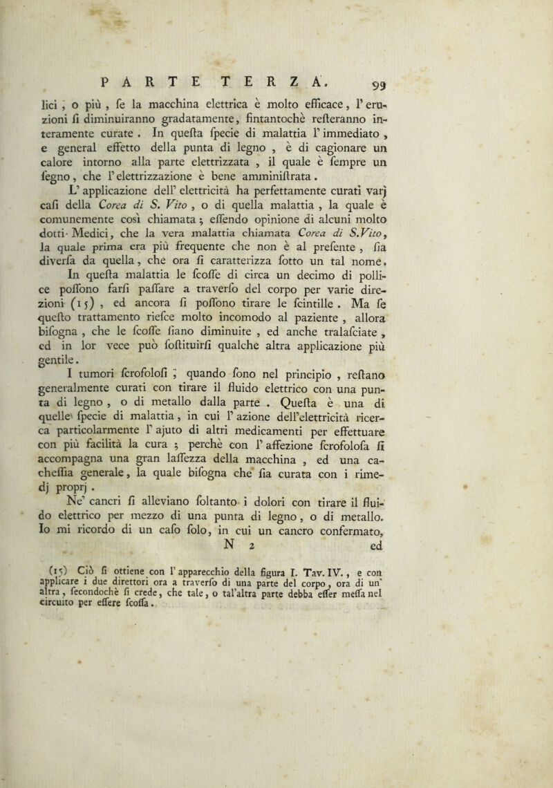 lìcì j o più , fe la macchina elettrica è molto efficace, l’eru- zioni fi diminuiranno gradatamente, fintantoché refteranno in- teramente curate . In quella fpecie di malattia T immediato , e generai effetto della punta di legno , è di cagionare un calore intorno alla parte elettrizzata , il quale e Tempre un legno, che T elettrizzazione è bene amminillrata. L’ applicazione dell’ elettricità ha perfettamente curati varj cali della Corea di S. Vito , o di quella malattia , la quale è comunemente così chiamata ; offendo opinione di alcuni molto dotti’Medici, che la vera malattia chiamata Corea di S.Vito, la quale prima era più frequente che non è al prefente , fia diverfa da quella, che ora fi caratterizza fotto un tal nome. In queffa malattia le fcoffe di circa un decimo di polli- ce poffono farfi paffare a traverfo del corpo per varie dire- zioni (15)5 ed ancora fi poffono tirare le fcintille . Ma fe quello trattamento riefce molto incomodo al paziente , allora bifogna , che le fcoffe fiano diminuite , ed anche tralafciate , cd in lor vece può follituirfi qualche altra applicazione più gentile. I tumori fcrofolofi ^ quando fono nel principio , rellano generalmente curati con tirare il fluido elettrico con una pun- ta di legno , o di metallo dalla parte . Quella è una di quelle' fpecie di malattia, in cui 1’ azione dell’elettricità ricer- ca particolarmente F ajuto di altri medicamenti per effettuare con più facilità la cura ^ perchè con l’affezione fcrofolofa fi accompagna una gran laffezza della macchina , ed una ca- cheffia generale, la quale bifogna che fia curata con i rime- dj proprj . Ne’ cancri fi alleviano foltanto- i dolori con tirare il flui- do elettrico per mezzo di una punta di legno, o di metallo. Io mi ricordo di un cafo folo, in cui un cancro confermato, N 2 ed (15) Ciò lì ottiene con l’apparecchio della figura I. Tav. IV., e con, applicare i due direttori ora a traverfo di una parte del corpo, ora di un’ altra, fecondochè fi crede, che tale, o tal’altra parte debba elfer meffa nel circuito per effere fcolfa.