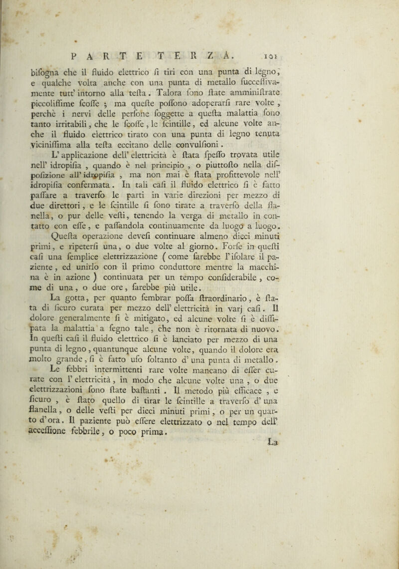 bifogiia che il fluido elettrico fi tiri con una punta di legno e qualche volta anche con una punta di metallo fuccefliva- mente tutt’ intorno alla tefta. Talora fono fiate amminifìrate piccoliflTime fcofle ^ ma quelle poflono adoperarli rare volte , perchè i nervi delle perfone foggette a quella malattia fono tanto irritabili, che le fcolfe, le Icintille, ed alcune volte an- che il fluido elettrico tirato con una punta di legno tenuta Viciniflima alla tefla eccitano delle convullloni. L’applicazione dell’ elettricità è Hata fpeflb trovata utile nell’ idropifia , quando è nel principio , o piuttoflo nella dif- polizione all’ idippilìa , ma non mai è Hata profittevole nell’ idropifia confermata. In tali cali il fluido elettrico fi è fatto palTare a traverfo le parti in varie direzioni per mezzo di due direttori, e le fcintille fi fono tirate a traverfo della fla- nella, o pur delle vefli, tenendo la verga di metallo in con- tatto con effe, e palfandola continuamente da luogo a luogo. Quefla operazione devefi continuare almeno dieci minuti primi, e ripeterfi una, o due volte al giorno. Forfè in quelli cali una femplice elettrizzazione ( come farebbe l’ifolare il pa- ziente , ed unirlo con il primo conduttore mentre la macchi- na è in azione ) continuata per un tempo confiderabile , co- me di una, o due ore, farebbe più utile. La gotta, per quanto fembrar polTa flraordinario, è fia- ta di ficuro curata per mezzo dell’ elettricità in varj cali. Il dolore generalmente fi è mitigato, ed alcune volte fi è difli- pata la malattia a fegno tale, che non è ritornata di nuovo. In quelli cali il fluido elettrico fi è lanciato per mezzo di una punta di legno , quantunque alcune volte, quando il dolore era molto grande, fi e fatto ufo foltanto d’ una punta di metallo. Le febbri intermittenti rare volte mancano di elTer cu- rate con r elettricità, in modo che alcune volte una , o due elettrizzazioni fono fiate ballanti . Il metodo più efficace , e ficuro , e flato quello di tirar le fcintille a traverfo d’ una flanella, o delle vefli per dieci minuti primi, o per un quar- to d’ora. Il paziente può effere elettrizzato o nel tempo dell’ acceflìone febbrile, o poco prima. La