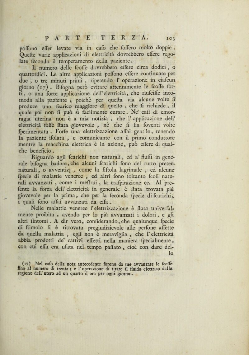 TERZA. poflbno efler levate via in cafo che foflero molto doppie . Quelle varie applicazioni di elettricità dovrebbero elTere rego- late fecondo il temperamento della paziente.. Il numero delle fcolTe dovrebbero elTere circa dodici, o quattordici. Le altre applicazioni polTono elTere continuate per due , o tre minuti primi , ripetendo 1’ operazione in cialcun giorno (17) . Bifogna però evitare attentamente le fcolTe for- ti , o una forte applicazione dell’ elettricità, che riufcilfe inco- moda alla paziente 5 poiché per quella via alcune volte li produce uno Icarico maggiore di quello , che lì richiede , il quale poi non fi può sì facilmente curare. Ne’ cali di emor- ragia uterina non è a mia notizia , che 1’ applicazione dell’ elettricità fblfe fiata giovevole , 'nè che fi fia foventi volte fperimentata . Forfè una elettrizzazione affai gentile, tenendo la paziente ifolata , e comunicante con il primo conduttore mentre la macchina elettrica è in azione, può effere di qual- che beneficio. Riguardo agli Icarichi non naturali, ed a^ flulTl in gene- rale bifogna badare, che alcuni fcarichi fono del tutto preter- naturali , o avventizj , come la fifiola lagrimale , ed alcune fpecie di malattie veneree , ed altri fono foltanto fcoli natu- rali avvanzati , come i mefirui , la trafpirazione ec. Al pre- lènte la forza dell’ elettricità in generale è fiata trovata più giovevole per la prima, che per la feconda fpecie di fcarichi » i quali fono affai avvanzati da effi. Nelle malattie veneree l’elettrizzazione è fiata univerfal- mente proibita avendo per lo più avvanzati i dolori, e gli altri fintomi. A dir vero, confiderando,che qualunque fpecie di fiimolo fi è ritrovata pregiudizievole alle perfòne affette da quella malattia , egli non è meraviglia , che l’elettricità abbia prodotti de’ cattivi effetti nella maniera fpecialmente, con cui effa era ufata nel tempo paffato ,, cioè con dare del- le (17) Nel cafo della nota antecedente furono da me avvanzate le fcoffe fino al numero di trenta ; e l’operazione di tirare il fluido elettrico dalU xeaione dell’ utero ad un quarto d’ora per ogni giorno «.