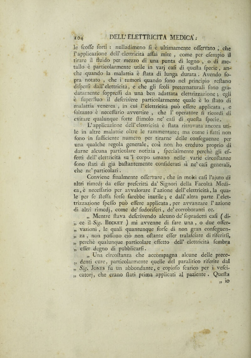 le fcofTe forti : nulladìmeno fi è ultimamente ofierVato che r applicazione dell’ elettricità affai mite , come per efempio il tirare il fluido per mezzo di una punta di legno , o di me- tallo è particolarmente utile in varj cali di quefla fpecie, an- che quando la malattia è fiata di lunga durata. Avendo fo- pra notato , che i tumori quando fono nel principio refiano difperfi dall’elettricità, e che gli fcoli preternaturali fono gra- datamente foppreffi da una ben adattata elettrizzazione ^ egli è fuperfluo il defcrivere particolarmente quale è lo fiato di malattia venerea , in cui 1’ elettricità può effere applicata , e foitanto è neceffario avvertire , che 1’ operatore fi ricordi di evitare qualunque forte fiimolo ne’ cafi di quefia fpecie. L’applicazione deli’elettricità è fiata ritrovata ancora uti- le in altre malattie oltre le rammentate 5 ma come i fatti non fono in fufficiente numero per tirarne delle confeguenze per una qualche regola generale, così non ho creduto proprio di darne alcuna particolare notizia , fpeciaimente perchè gli ef- fetti dell’ elettricità su ’l corpo umano nelle varie circofianze fono fiati di già bafiantemente confiderati sì ne’ cafi generali, che ne’ particolari. Conviene finalmente offervare, che in moki cafi l’ajuto di altri rimedj da effer preferirti da’ Signori della Facoltà Medi- ca , è neceffario per avvalorare l’azione dell’ elettricità, la qua- le per fe fiefla forfè farebbe inutile ^ e dall’ altra parte l’elet- trizzazione fpeffo può effere applicata, per avvanzare 1’ azione di altri rimedj, come de’ fudoriferi, de’ corroboranti ec. „ Mentre flava deferivendo alcuno de’ fopradetti cafi ( di- ;, ce il Sig. Becket ) mi avvenne di fare una , o due offer- ,, vazioni, le quali quantunque forfè di non gran confèguen- „ za , non poffono ciò non ofiante effer tralafciate di riferirfi, „ perchè qualunque particolare effetto dell’ elettricità fembra 5, effer degno di pubblicarli. „ Una circofianza che accompagna alcune delle prece- „ denti cure, particolarmente quelle del paralitico riferite dal „ Sig. Jones fu un abbondante, e copiofo fcarico per i vefei- „ catorj, che erano fiati prima applicati al paziente . Quefia „ io