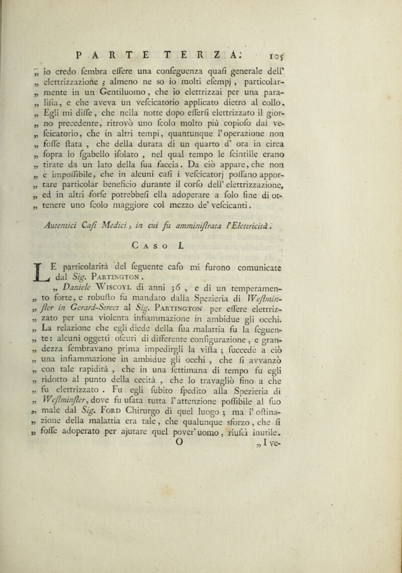 ^ io credo fembra efTere una confeguenza quafi generale dell’ „ elettrizzazione ; almeno ne so io mólti efempj , particolar- „ mente in un Gentiluomo , che io elettrizzai per una para- „ lifia, e che aveva un vefcicatorio applicato dietro al collo. „ Egli mi dilTe, che nella notte dopo elTer/l elettrizzato il gior- „ no precedente, ritrovò uno fcolo molto più copiofo dal ve- „ fcicatorio, che in altri tempi, quantunque Toperazione non „ fofle Hata , che della durata di un quarto d’ ora in circa „ fopra lo fgabello ifolato , nel qual tempo le fcintille erano „ tirate da un lato della Tua faccia. Da ciò appare, che non „ e imponibile, che in alcuni cali i vefcicatorj poifano appor- „ tare particolar beneficio durante il corfo dell’ elettrizzazione, 5, ed in altri -forfè potrebbefi ella adoperare a folo fine di ot- „ tenere uno fgolo maggiore col mezzo de’ vefcicanti. Autentici Cafi Medici in cui fu amminifrata tElettricità. Caso I. Le particolarità del feguente cafo mi furono comunicate dal Sig. Partiisgton . „ Daniele Wiscoyl di anni 36, 0 di un temperamen- „ to forte, e robuflo fa mandato dalla Spezieria di Weflniin-^ „ fler in Gerard-Street al Sig. Partington per efiere elettriz- „ zato per una violenta infiammaziojie in ambidue gli occhi. „ La relazione che egli diede della fua malattia fu la feguen- 5, te ; alcuni oggetti olcuri di differente configurazione , e gran- „ dezza fembravano^ prima impedirgli la vifi.a ; fuccedè a ciò ,, una infiammazione in ambidue gli occhi , che fi avvanzò „ con tale rapidità , che in una fettimana di tempo fu egli „ ridotto al punto della cecità , che lo travagliò fino a che „ fu elettrizzato . Fu egli fubito fpedito alla Spezieria di „ V/eftminJler, dove fu ufata tutta l’attenzione poffibile al fuo j, male dal Sig. Ford Chirurgo di quel luogo ; ma 1’oflina- „ zione della malattia era tale, che qualunque sforzo, che fi 5, fofie adoperato per ajutare quel pover’uomo, riufcl inutile. O „ I ve-