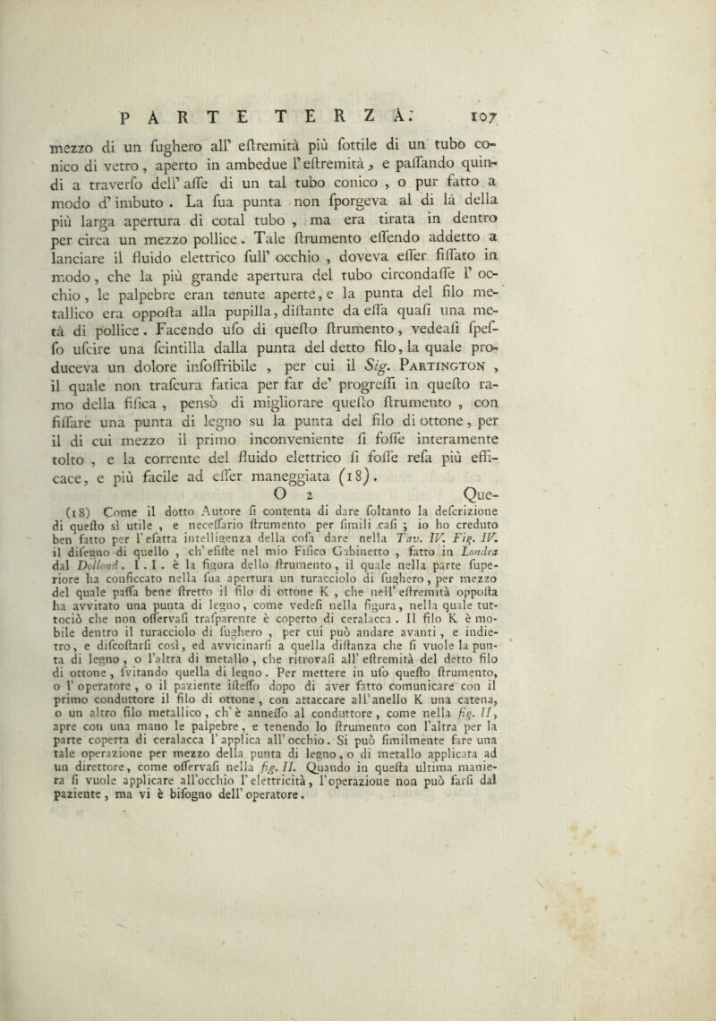mezzo di un fugherò all’ eftremità più fottile di un tubo co- nico di vetro, aperto in ambedue l’eftremità ^ e paifando quin- di a traverfo deli’alfe di un tal tubo conico , o pur fatto a modo d’imbuto . La fua punta non fporgeva al di là della più larga apertura di cotal tubo , ma era tirata in dentro per circa un mezzo pollice. Tale flrumento effendo addetto a lanciare il fluido elettrico full’ occhio , doveva efler fiflato in modo, che la più grande apertura del tubo circondafle 1’ oc- chio , le palpebre eran tenute aperte, e la punta del filo me- tallico era oppofla alla pupilla, diftante da e (fa quali una me- tà di pollice . Facendo ufo di queflo flrumento, vedeali fpef- fo ufcìre una fcintilla dalla punta del detto filo, la quale pro- duceva un dolore infoffribile , per cui il Sig. Partington , il quale non trafcura fatica per far de’ progrelfi in queflo ra- mvo della fifica , pensò di migliorare queflo flrumento , con filfare una punta di legno su la punta del filo di ottone, per il di cui mezzo il primo inconveniente fi folTe interamente tolto , e la corrente del fluido elettrico fi fofle refa più effi- cace, e più facile ad elTer maneggiata (18}. O 2 (18) Come il dotto Autore fi contenta di dare foltanto la defcrizione di quefto sì utile , e neceffario fìrumento per fimili cafi ; io ho creduto ben fatto per l’efatta intellis;enza della cofi dare nella Tav. IV. Fiq. IV. il difegno di quello , eh’efilte nel mio Fifico Gabinetto , fatto in Londra dal Dollond. I . I . è la figura dello ftrumento , il quale nella parte fupe- riore ha conficcato nella fua apertura un turacciolo di fugherò, per mezzo del quale paffa bene ftretto il filo di ottone K , che nell’eftremità oppoita ha avvitato una punta di legno, come vedefi nella figura, nella quale tut- tociò che non oìTervafi trafparente è coperto di ceralacca . Il filo K è mo- bile dentro il turacciolo di fugherò , per cui può andare avanti , e indie- tro, e difeoftarfi così, ed avvicinarfi a quella diftanza che fi vuole la pun- ta di legno , o l’altra di metallo , che ritrovali all’ eftremità del detto filo di ottone , fvitando quella di legno. Per mettere in ufo quefto {frumento, o r operatore , o il paziente ifteffo dopo di aver fatto comunicare con il primo conduttore il filo di ottone, con attaccare all’anello K una catena, o un altro filo metallico, eh’è annelfo al conduttore, come nella f,g. II y apre con una mano le palpebre, e tenendo lo {frumento con l’altra per la parte coperta di ceralacca l’applica all’occhio. Si può fimilmente fare una tale operazione per mezzo della punta di legno, o di metallo applicata ad un direttore, come oifervafi nella fig.II. Quando in quefta ultima manie- ra fi vuole applicare all’occhio l’elettricità, l’operazione non può farfi dal paziente, ma vi è bifogno dell’ operatore. \