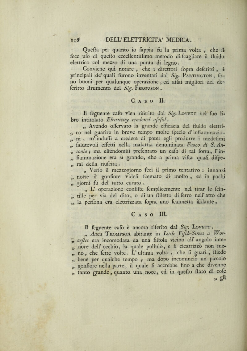 Quefla per quanto io fappia fu la prima volta ^ che It fece ufo di quello eccellentilTimo metodo difcagUare il fluido, elettrico col mezzo di una punta di legno. Conviene qui notare , che i direttori fopra deferirti , i principali de’ quali furono inventati dal S/^, Partington , fo- no buoni per qualunque operazione, ed aitai migliori del de-» Icritto flrumento del Si^, Ferguson . Caso IL Il feguente cafo vìen riferito dal S/^. Lovett nel fuo li- bro intitolato Elettricity rendered ufeful. „ Avendo olfcrvato la grande efficacia dei fluido elettri- „ co nel guarire in breve tempo molte fpecie d’infiammazio- ni’ induffi a credere di poter egli produrre i medelimi ni 5.? falutevoli effetti nella malattia denominata Fuoco di S. An^ ionio ^ ma effendomill prefentato un cafo di tal fotta, l’in- fiammazione era si grande, che a prima villa quali difpe- rai della riufeita. „ Verfo il mezzogiorno feci il primo tentativo : innanzi notte il gonfiore videi! feemato di molto , ed in pochi giorni fu del tutto curato. „ L’ operazione conlille femplicemente nel tirar le fein- tille per via del dito, o di un lliletto di ferro nell’ atto che la perfona era elettrizzata fopra uno fcannetto ifolante.. yt » Caso IIL Il feguente cafo è ancora riferito dal Sig: Lovett . „ Anna Thompson, abitante in Little Fij'ch-Street a Wor-^ cefìer era incomodata da una fillola vicino ali’ angolo inte- riore deli’ occhio, la quale pullulò, e fi cicatrizzò non me- no , che lètte volte . L’ultima volta , che li guari, lliede bene per qualche tempo ^ ma dopo incominciò un piccolo gonfiore nella parte, il quale li accrebbe fino a che divenne tanto grande, quanto una noce, ed in quello flato di cofe crii »