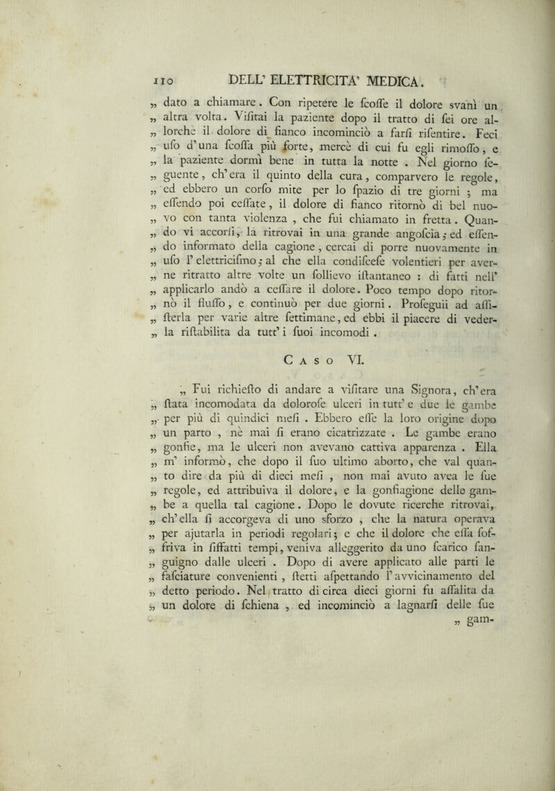 5, dato a chiamare. Con ripetere le fcoffe il dolore svanì un, „ altra volta. Vifitai la paziente dopo il tratto di feì ore al- „ lorche il dolore di^ fianco incominciò a farli rifentire. Feci ,, ufo d una fcofia piu forte, merce di cui fu egli rimolTo, e „ la paziente dormì bene in tutta la notte . Nel giorno fe- „ guente, ch’era il quinto della cura, comparvero le regole, „ ed ebbero un corfo mite per lo fpazio di tre giorni ; ma ,, elfendo poi ceffate, il dolore di fianco ritornò di bel nuo- „ vo con tanta violenza , che fui chiamato in fretta. Quan- „ do vi accorlirla ritrovai in una grande angofciaj-ed elfen- „ do informato delia cagione , cercai di porre nuovamente in „ ufo r elettricifmo^* ai che ella condifcefe volentieri per aver- „ ne ritratto altre volte un follievo ifiantaneo : di fatti nell’ „ applicarlo andò a cclTare il dolore. Poco tempo dopo ritor- „ nò il flulfo , e continuò per due giorni. Profeguii ad afli- „ flerla per varie altre fettimane, ed ebbi il piacere di veder- „ la rifiabilita da tutt’ i fuoi incomodi . \ Caso YI. Fui richiefio di andare a vifitare una Signora, ch’era 5, fiata incomodata da dolorofe ulceri in tutt’ c due le gambe per più di quindici meli . Ebbero elle la loro origine dopo „ un parto , nè mai fi erano cicatrizzate . Le gambe erano „ gonfie, ma le ulceri non avevano cattiva apparenza . Ella „ m’ informò, che dopo il fuo ultimo aborto, che vai quan- „ to dire da più di dieci meli , non mai avuto avea le fue 5, regole, ed attribuiva il dolore, e la gonfiagione delle gam- „ be a quella tal cagione . Dopo le dovute ricerche ritrovai, „ ch’ella fi accorgeva di uno sforzo , che la natura operava „ per ajutarla in periodi regolari ; e che il dolore che elfi fof- „ friva in fiffatti tempi, veniva alleggerito da uno fcarico fan- 5, gnigno dalle ulceri . Dopo di avere applicato alle parti le „ fafciature convenienti , fietti afpettando ravvicinamento del „ detto periodo. Neltratto di circa dieci giorni fu alfalita da 5, un dolore di fchiena , ed incomineiò a lagnarli delle fue „ gam- •7’ . O