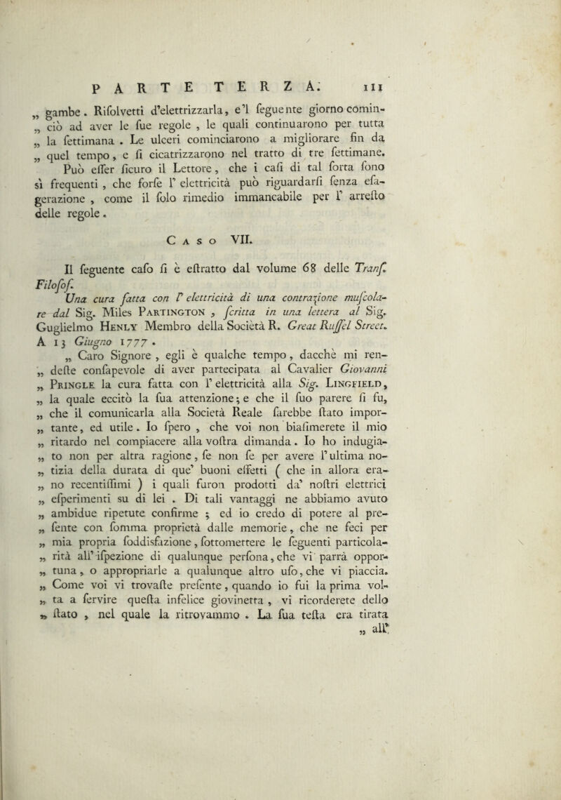 / P A R T E T E R Z A: in „ gambe. Rifolvetti d’elettrizzarla, e’I feguente giorno comin- ciò ad aver le fue regole , le quali continuarono per tutta „ la fettimana . Le ulceri cominciarono a migliorare fin da „ quel tempo, e fi cicatrizzarono nel tratto di tre fettimane. Può elTer ficuro il Lettore , che i cafi di tal forta fono 51 frequenti , che forle F elettricità può riguardarli fenza ela- gerazione , come il lolo rimedio immancabile per 1 arrefto delle regole. Caso VII. Il feguente cafo fi è eftratto dal volume delle Tranfl Filofof Una. cura fatta con V elettricità di una contrai^ione mufcola-^ re dal Sig. Miles Partington , fritta in una lettera al Sig. Guglielmo Henly Membro della Sociètà R. Great Rujfel Streeu A 13 Giugno 1777 - „ Caro Signore , egli è qualche tempo , dacché mi ren- delle confapevole di aver partecipata al Cavalier Giovanni ,, Pringle la cura fatta con F elettricità alla Sig. Lingfield, „ la quale eccitò la fua attenzione ; e che il fuo parere fi fu, „ che il comunicarla alla Società Pceale farebbe fiato impor- „ tante, ed utile. Io fpero , che voi non biafimerete il mio „ ritardo nel compiacere alla vofira dimanda. Io ho indugia- „ to non per altra ragione, fe non fe per avere F ultima no- „ tizia della durata di que’ buoni effetti ( che in allora era- „ no recentiffimi ) i quali furoii prodotti da’ nofiri elettrici „ efperimenti su di lei . Di tali vantaggi ne abbiamo avuto „ ambidue ripetute confirme ; ed io credo di potere al pre- „ fente con fomma proprietà dalle memorie, che ne feci per „ mia propria foddisfàzione, fottomettere le feguenti particola- \ „ rità ali’ilpezione di qualunque perfona,che vi parrà oppor- „ runa, o appropriarle a qualunque altro ufo, che vi piaccia. „ Come voi vi trovafie prefente, quando io fui la prima vol- „ ta a fervire quefia infelice giovinetta , vi ricorderete dello » fiato , nel quale la ritrovammo . La fua tefia era tirata all