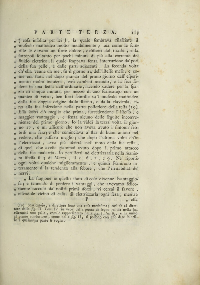 *1} 35 35 „ ( cofa infolita per lei ) , la quale fembrava rilafciare il „ mufcolo mafloideo molto notabilmente ; ma come le fcin- tille le davano un forte dolore , defiftetti dal tirarle , e la fottopofi foltanto per pochi minuti di più alla corrente del fluido elettrico , il quale fcappava fenza interruzione da’ pori della fua pelle , e dalle parti adjacenti . La feconda volta „ ch’ella venne da me, fu il giorno 24 deirifteflb mefe; e co« „ me era Hata nel dopo pranzo del primo giorno dell’ efperi- „ mento molto inquieta , così cambiai metodo, e la feci fe- „ dere in una fedia dell’ordinarie, facendo cadere per lo fpa- „ zio di cinque minuti, per mezzo di uno fcaricatojo con un „ manico di vetro , ben forti fcintille su’l mufcolo mafloideo „ dalla fua doppia origine dallo flerno, e dalla clavicola, fi- „ no alla fua inferzione nella parte pofleriore della tefla (19). „ Efla fofffì ciò meglio che prima, fuccedendone 1’ ifleflb , e „ maggior vantaggio , e fenza alcuno delle feguite inconve- „ nienze del primo giorno . Io la viddi la terza volta il gior- „ no 27 , € mi afficurò che non aveva avuto i fintomi feb- „ brili una ferace che cominciava a flar di buon animo nel „ vedere, che paflava meglio 5 che dopo l’ultima volta ch’io „ r elettrizzai , avea più libertà nel moto della fuu tefla , „ di quel che avefle giammai avuto dopo il primo attacco „ della fua malattia . Io perfifletti ad elettrizzarla nella manie- „ ra iflefla il 3 di Mari'o , il 5 , 6 , 7 , e 9 . Ne riportò „ ogni volta qualche migliòramento , e quindi fvanirono in- „ teramente sì la tendenza alla febbre , che l’irritabilità de’ „ nervi, „ La flagione in queflo flato di cofe divenne fvantaggio-' „ fa 3 e temendo di perdere i vantaggi , che avevamo felice- „ mente raccolti da’ noflri primi sforzi , vi cercai il favore , „ eflendole vicino di cafa, di elettrizzarla ogni fera , mentre P „ efia (19) Scaricatoio, e direttore fono una cofa medefima ; così fe al diret- tore della ir. Tav. IV in vece della punta di legno vi fia nella fua eftremitù una palla , com’ è rapprefentato nella fi,q. I. let. K , e fia unito al primo conduttore , come nella fig, II, fi poffono con elfo dare fcintil- le a qualunque parte fi voglia.