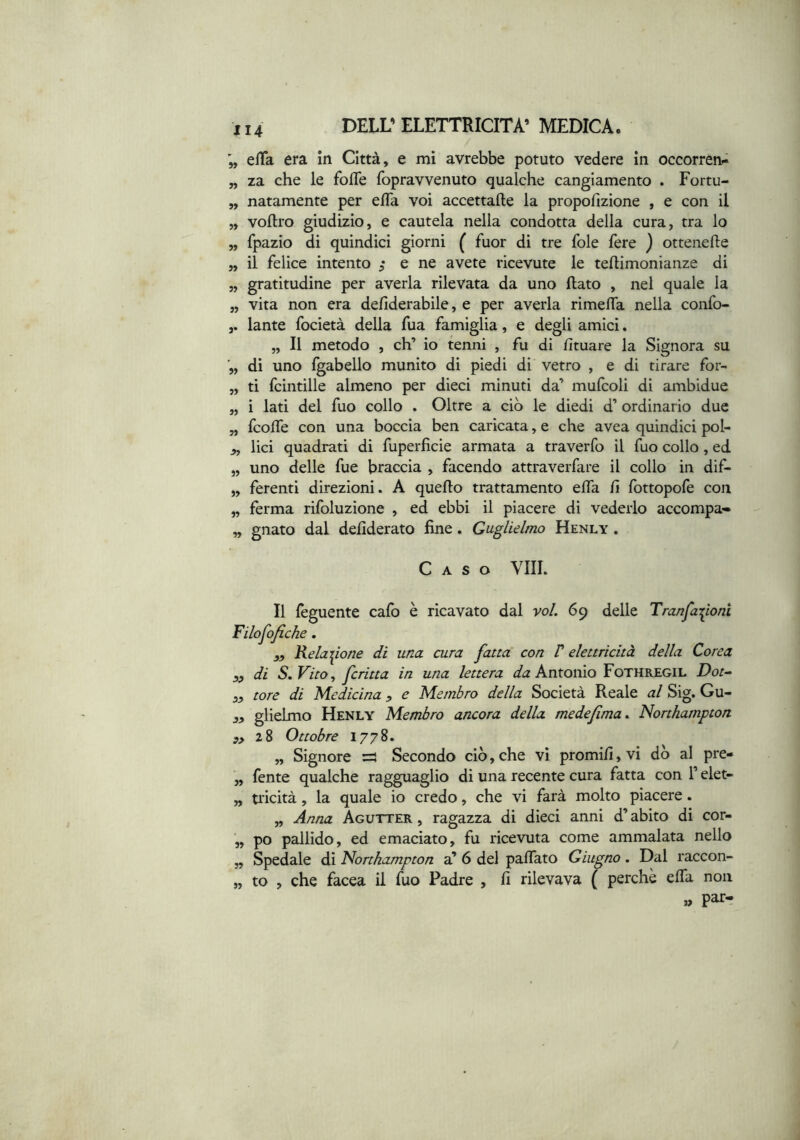 elTa era in Città, e mi avrebbe potuto vedere in occorren- „ za che le fofle fopravvenuto qualche cangiamento . Fortu- „ natamente per efla voi accettafte la propofizione , e con il „ voflro giudizio, e cautela nella condotta della cura, tra lo „ fpazio di quindici giorni ( fuor di tre fole fere ) ottenefte „ il felice intento ^ e ne avete ricevute le tellimonianze di „ gratitudine per averla rilevata da uno flato , nel quale la „ vita non era defiderabile, e per averla rimefla nella confo- lante focietà della fua famiglia, e degli amici. „ Il metodo , eh’ io tenni , fu di fituare la Signora su dì uno Igabello munito di piedi di vetro , e di tirare for- „ ti fcintille almeno per dieci minuti da’ mufcoli di ambidue „ i lati del fuo collo . Oltre a ciò le diedi d’ ordinario due „ feofle con una boccia ben caricata, e che avea quindici pol- j», lici quadrati di fuperficie armata a traverfo il fuo collo, ed „ uno delle fue braccia , facendo attraverfare il collo in dif- „ ferenti direzioni. A quello trattamento elTa lì Ibttopofe con „ ferma rifoluzìone , ed ebbi il piacere di vederlo accompa» „ gnato dal dellderato line. Guglielmo Henly . Caso Vili. Il lèguente calo è ricavato dal voi. 69 delle Tranfa:^ioni Filofofiche, „ Relai^ione di una. cura fatta con V elettricità della Corea sf di S.VitOy jeritta in una lettera Antonio Fothregil Dot^ „ tore di Medicina ^ e Membro della Società Reale al Sig. Gu- glielmo Henly Membro ancora della medejìma. Northampton ,>28 Ottobre 1778. „ Signore =5 Secondo ciò,che vi promilì,vi dò al pre- ,, fente qualche ragguaglio dì una recente cura fatta con T elet- „ tricità, la quale io credo, che vi farà molto piacere. „ Anna Agutter , ragazza di dieci anni d’abito di cor- ,, po pallido, ed emaciato, fu ricevuta come ammalata nello „ Spedale di Northampton a’ 6 del palTato Giugno. Dal raccon- „ to , che facea il fuo Padre , fi rilevava { perchè efla non » par-;