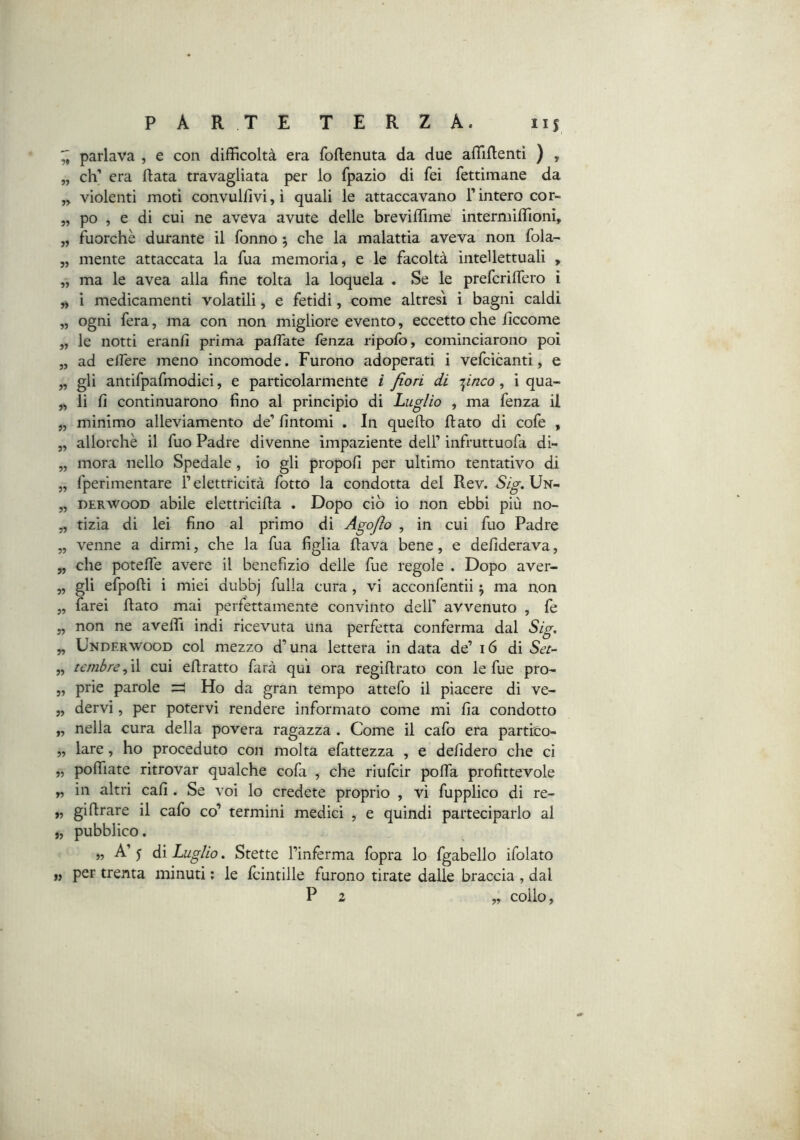 ^ parlava , e con difficoltà era foflenuta da due affiftentì ) , „ eh’ era fiata travagliata per io fpazio di fei fettimane da „ violenti moti convulflvi,ì quali le attaccavano l’intero cor- „ po , e di cui ne aveva avute delle breviffime intermiffioni, „ fuorché durante il Tonno ; che la malattia aveva non fola- „ mente attaccata la fua memoria, e le facoltà intellettuali , „ ma le avea alla fine tolta la loquela . Se le preferifiero ì „ i medicamenti volatili, e fetidi, come altresì i bagni caldi „ ogni fera, ma con non migliore evento, eccetto che ficcome „ le notti eranfi prima pafiate lenza ripolb, cominciarono poi „ ad effere meno incomode. Furono adoperati i vefcicanti, e „ gli antifpafmodici, e particolarmente i fiori di Trinco, i qua- „ li fi continuarono fino al principio di Luglio , ma fenza il „ minimo alleviamento de’ fintomi , In quello flato di cofe , „ allorché il fuo Padre divenne impaziente dell’ infruttuofa di- „ mora nello Spedale, io gli propoli per ultimo tentativo di „ fperimentare l’elettricità fotto la condotta del Rev. Sig.Vìi^ „ DERWOOD abile elettricifla . Dopo ciò io non ebbi più no- „ tizia di lei fino al primo di Agofio , in cui fuo Padre „ venne a dirmi, che la fua figlia flava bene, e defiderava, „ che poteffe avere il benefizio delle fue regole . Dopo aver- „ gli efpofli i miei dubbj fulla cura, vi acconfentii ^ ma non „ farei flato mai perfettamente convinto dell’ avvenuto , fe „ non ne aveffi indi ricevuta una perfetta conferma dal Sig. „ Underwood col mezzo d’una lettera in data de’ i6 di Sei- „ t£mbre,\\ cui eflratto farà qui ora regiflrato con le fue pro- „ prie parole Ho da gran tempo attefo il piacere di ve- „ dervi, per potervi rendere informato come mi fia condotto „ nella cura della povera ragazza. Come il cafo era partico- „ lare, ho proceduto con molta efattezza , e defidero che ci „ poffiate ritrovar qualche cofa , che riufeir poffa profittevole „ in altri cafi . Se voi lo credete proprio , vi fupplico di re- „ gi firare il cafo co’ termini medici , e quindi parteciparlo al „ pubblico. „ A’ 5 di Luglio. Stette l’inferma fopra lo fgabello ifolato ), per trenta minuti ; le fcintille furono tirate dalle braccia , dal P 2 „ collo,