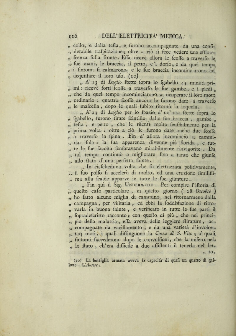 5, collo, e dalla teda, e furono accompagnate da una confl- „ derabile trafpirazione ^ oltre a ciò fi fece vedere una efflore- „ fcenza fulla fronte . Eifa ricevè allora le fcoiTe a traverfo le fue mani, le braccia, il petto, e ’i dorfo j e da quel tempo i fintomi fi calmarono-, e le fue braccia incominciarono ad 5, acquiifare il loro ufo. (20) „ A’ 13 di Luglio flette fopra lo flabello 4 5 minuti pri- „ mi ; ricevè forti fcoffe a traverfo le fue gambe , e i piedi ^ 5, che da quel tempo incominciarono a ricuperare il loro moto. 5, ordinario ; quattro fcoffe ancora le furono date a traverfo „ le mafcella , dopo le quali fubito ritornò la loquela. „ A’ 2 3 di Luglio per lo fpazio d’ un’ ora flette fopra lo ^ fgabello, furono tirate fcìntille dalle fue braccia , gambe > „ tefla , e petto che le rifenfi molto fenfibilmente per la „ prima volta ; oltre a ciò. le furono date anche due fcolfe. „ a traverfo la fpina.. Fin d’ allora incominciò a cammi- „ nar fola ; la fua apparenza divenne più florida , e tut- „ te le fue facoltà fembravano mirabilmente rinvigorite . Da. „ tal tempo continuò a migliorare fino a tanto che giunfe. „ allo flato d’ una perfetta falute. „ In ciafcheduna volta che fu elettrizzata pofitivamente, ,, il fuo polfo fi accelerò di molto;, ed una eruzione fimilifli- „ ma alla fcabie apparve in tutte le fue giunture.. „ Fin qui il Sig. Underwood . Per compim rifloria di, quello cafo particolare , in quello giorno (28 Ottobre ) „ ho fatto alcune miglia di cammino, nel ritornarmene dalla „ campagna , per vifltarla , ed ebbi la foddisfazione di ritro- „ varia in buona falute , e verificato in tutte le fue parti il ,, fopradefcritto racconto ; con quello di più , che nel princi- „ pio della malattia, effa aveva delle leggiere flirature , ac- „ compagnate da vacillamento , e da una varietà d’involon- „ tarj moti, ì quali diflinguono la Corea di S.. Vito 3 a’ quali 5, fintomi fuccederono dopo le convulfioni , che la mifero nel- „ lo flato , ch’era difficile a due affilienti il tenerla nel let- (20) La bottiglia armata aveva, la capacità di quafi un quarto di gal- lone . VAutore.