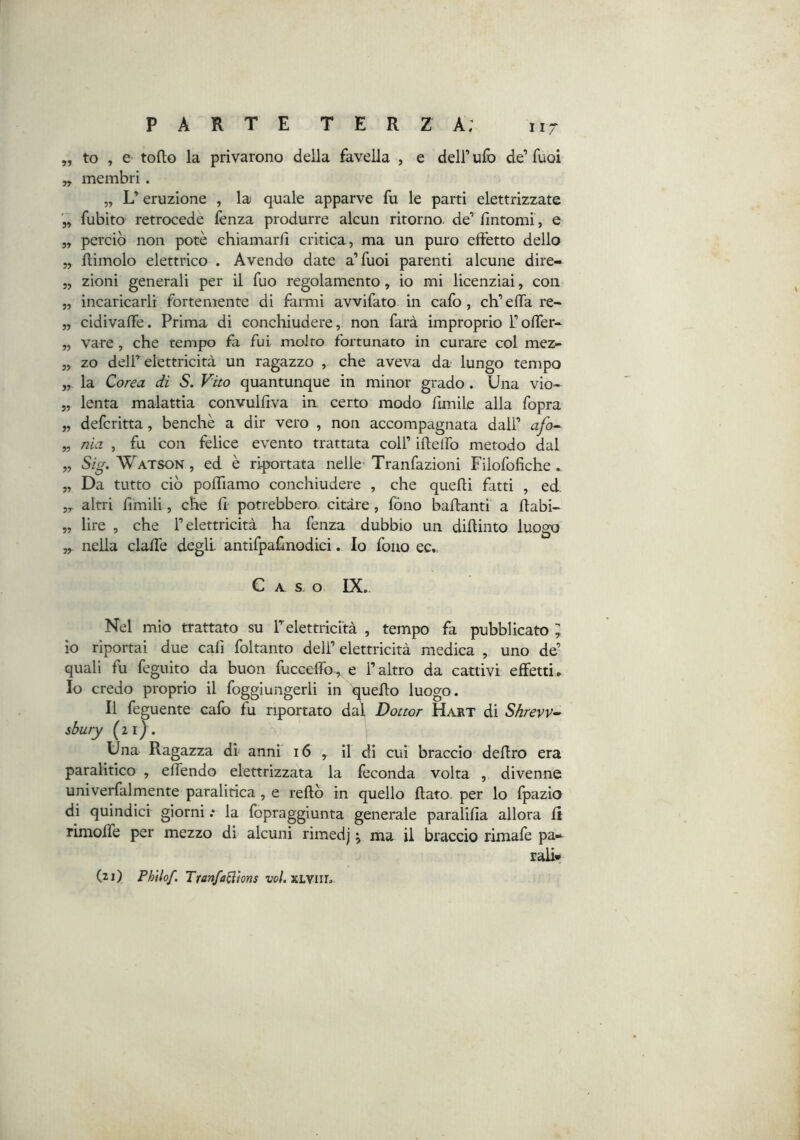 11/ „ to , e torto la privarono della favella , e dell’ ufo de’ fuoi „ membri . „ L’eruzione , la quale apparve fu le parti elettrizzate fubito retrocede lènza produrre alcun ritorno, de’ fintomi , e 5, perciò non potè chiamarfi critica, ma un puro effetto dello 5, rtimolo elettrico . Avendo date a’fuoi parenti alcune dire- 5, zioni generali per il fuo regolamento, io mi licenziai, con 5, incaricarli fortemente di fàiini avvifato in cafo , ch’erta re- „ cidivarte. Prima di conchiudere, non farà improprio folfer- „ vare, che tempo fa fui molto fortunato in curare col mez- „ zo deir elettricità un ragazzo , che aveva da lungo tempo „ la Corea di S. V'ito quantunque in minor grado . Una vio- 5, lenta malattia convulfiva in certo modo fimile alla fopra „ defcritta, benché a dir vero , non accompagnata dall’ afo^ „ nia , fu con felice evento trattata coll’ irtelfo metodo dal „ Sig. Watson , ed è riportata nelle’ Tranfazioni Filofofiche. „ Da tutto ciò portiamo conchiudere , che quelli fatti , ed. altri limili, che fi potrebbero, citare , fono ballanti a rtabi- „ lire , che l’elettricità ha fenza dubbio un dirtinto luogo „ nella clalfe degli antifpafinodici. lo fono ec.. C A s o IX. Nel mio trattato su relettricità , tempo fa pubblicato ; io riportai due cali foltanto dell’elettricità medica , uno de’ quali fu feguito da buon fucceffo, e l’altro da cattivi effetti► Io credo proprio il foggiungerli in quello luogo. Il feguente cafo fu riportato da\ Dottor Hajrt di Shrevv^ sbury (21}. Una Ragazza di anni' 16 , il di cui braccio deflro era paralitico , elfendo elettrizzata la feconda volta , divenne univerfalmente paralitica, e rertò in quello flato, per lo Ipazia di quindici giorni .* la fopraggiunta generale paralifia allora li rimolfe per mezzo di alcuni rimedj \ ma il braccio rimafe pa» rail* (2j) Phtlof. TranfaBìons vo/. XLVIIL